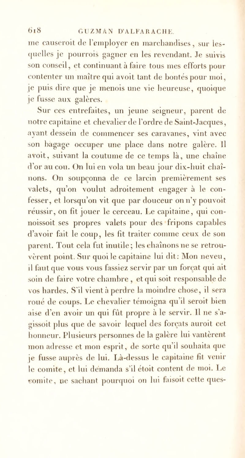 me causeroit de l’employer en marchandises, sur les¬ quelles je pourrois gagner en les revendant. Je suivis son conseil, et continuant à faire tous mes efforts pour contenter un maître qui avoit tant de bontés pour moi, je puis dire que je menois une vie heureuse, quoique je fusse aux galères. Sur ces entrefaites, un jeune seigneur, parent de notre capitaine et chevalier de l’ordre de Saint-Jacques, ayant dessein de commencer ses caravanes, vint avec son bagage occuper une place dans notre galère. Il avoit, suivant la coutume de ce temps là, une chaîne d’or au cou. On lui en vola un beau jour dix-huit chaî¬ nons. On soupçonna de ce larcin premièrement ses valets, qu’on voulut adroitement engager à le con¬ fesser, et lorsqu’on vit que par douceur on n’y pouvoit réussir, on fit jouer le cerceau. Le capitaine, qui con- noissoit ses propres valets pour des fripons capables d’avoir fait le coup, les fit traiter comme ceux de son parent. Tout cela fut inutile; les chaînons ne se retrou¬ vèrent point. Sur quoi le capitaine lui dit: Mon neveu, il faut que vous vous fassiez servir par un forçat qui ait soin de faire votre chambre , et qui soit responsable de vos hardes. S'il vient à perdre la moindre chose, il sera roué de coups. Le chevalier témoigna qu’il seroit bien aise d’en avoir un qui fût propre à le servir. Il ne s'a- gissoit plus que de savoir lequel des forçats auroit cet honneur. Plusieurs personnes de la galère lui vantèrent mon adresse et mon esprit, de sorte qu’il souhaita que je fusse auprès de lui. Là-dessus le capitaine fit venir le comité, et lui demanda s’il étoit content de moi. Le comité, ne sachant pourquoi on lui faisoit cette ques-