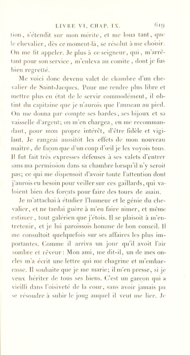 lion, s’étendit sur mon mérite, et me loua tant, ({iu¬ le chevalier, dès ce moment-là, se résolut à me choisir. On me lit appeler. Je plus à ce seigneur, qui, m’arrê¬ tant pour son service, m’enleva au comité , dont je fus bien regretté. Me voici donc devenu valet de chambre d’un che¬ valier de Saint-Jacques. Pour me rendre plus libre et mettre plus en état de le servir commodément, il ob¬ tint du capitaine que je n’aurois que l’anneau au pied. On me donna par compte ses hardes, ses bijoux et sa. vaisselle d’argent; on m’en chargea, en me recomman¬ dant, pour mon propre intérêt, d’être fidèle et vigi¬ lant. Je rangeai aussitôt les effets de mon nouveau maître, de façon que d’un coup d’œil je les voyois tous. Jl fut fait très expresses défenses à ses valets d’entrer sans ma permission dans sa chambre lorsqu’il n’y seroit pas; ce qui me dispensoit d’avoir toute l’attention dont j’auroiseu besoin pour veiller sur ces gaillards, qui va- loient bien des forçats pour faire des tours de main. Je m’attachai à étudier l’humeur et le eénie du che- valier, et ne tardai guère à m'en faire aimer, et même estimer, tout galérien que j’étois. Il se plaisoit à m’en¬ tretenir, et je lui paroissois homme de bon conseil. Il me consultait quelquefois sur ses affaires les plus im¬ portantes. Comme il arriva un jour qu'il avoit l'air sombre et rêveur: Mon ami, me dit-il, un de mes on¬ cles m’a écrit une lettre qui me chagrine et m’embar¬ rasse. Il souhaite que je inc marie; il m’en presse, si je veux hériter de tous ses biens. C’est un garçon qui a vieilli dans l’oisiveté de la cour, sans avoir jamais pu se résoudre à subir le joug auquel il veut me lier. Je