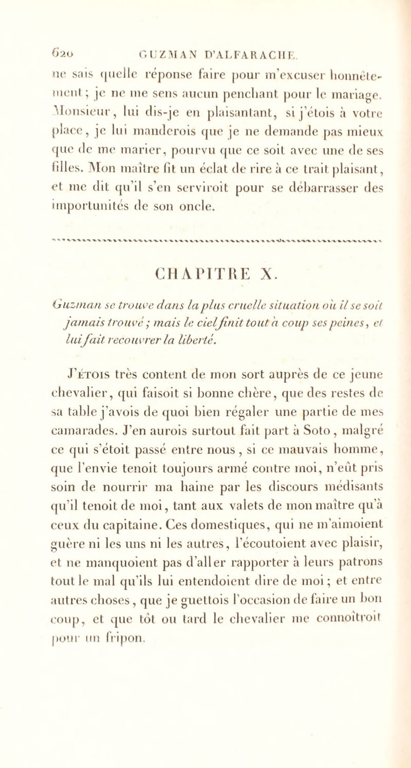 ni- sais quelle réponse faire pour m’excuser honnête- nient ; je ne me sens aucun penchant pour le mariage. Monsieur, lui dis-je en plaisantant, si j’étois à votre place, je lui manderois que je ne demande pas mieux que de me marier, pourvu que ce soit avec une de ses tilles. Mon maître fit un éclat de rire à ce trait plaisant, et me dit qu’il s’en servirait pour se débarrasser des importunités de son oncle. CHAPITRE X. Guzman se trouve dans la plus cruelle situation oh il se soit jamais trouvé ; mais le cieljinit tout h coup ses peines, et lui fait, recouvrer la liberté. J’Etois très content de mon sort auprès de ce jeune chevalier, qui faisoit si bonne chère, que des restes de sa table j’avois de quoi bien régaler une partie de mes camarades. J’en aurois surtout fait part à Soto , malgré ce qui s’étoit passé entre nous, si ce mauvais homme, que l’envie tenoit toujours armé contre moi, n’eût pris soin de nourrir ma haine par les discours médisants qu'il tenoit de moi, tant aux valets de mon maître qu’à ceux du capitaine. Ces domestiques, qui ne m’aimoient guère ni les uns ni les autres, l’écoutoient avec plaisir, et ne manquoient pas d’aller rapporter à leurs patrons tout le mal qu’ils lui entendoient dire de moi ; et entre autres choses, que je guettois l’occasion de faire un bon coup, et ([ue tôt ou tard le chevalier me connoitroit pour un fripon.