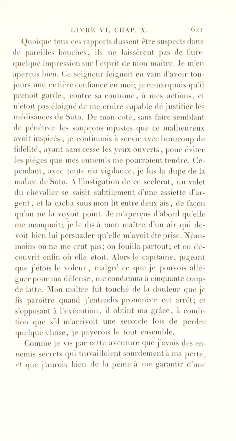 Quoique tous ces rapports dussent être suspects dans de pareilles bouches, ils ue laissèrent pas de (aire quelque impression sur l'esprit de mon maître. Je m’en aperçus bien. Ce seigneur feignoit en vain d’avoir tou¬ jours une entière confiance en moi; je rcmarquois qu’il prenoit garde, contre sa coutume, à mes actions, et n'étoit pas éloigné de me croire capable de justifier les médisances de Solo. De mon côté, sans faire semblant de pénétrer les soupçons injustes que ce malheureux avoit inspirés, je eontinuois à servir avec beaucoup de fidélité, ayant sans cesse les yeux ouverts, pour éviter les pièges que mes ennemis me pourraient tendre. Ce¬ pendant, avec toute ma vigilance, je fus la dupe de la malice de Soto. A l’instigation de ce scélérat, un valet du chevalier se saisit subtilement d’une assiette d’ar¬ gent , et la cacha sous mon lit entre deux ais, de façon qu’on ne la voyoit point. Je m’aperçus d’abord qu’elle me manquoit; je le dis à mon maître d'un air qui de- voit bien lui persuader qu’elle m’avoit été prise. Néan¬ moins on ne me crut pas; on fouilla partout; et on dé¬ couvrit enfin oîi elle étoit. Alors le capitaine, jugeant que j'étois le voleur, malgré ce que je pouvois allé¬ guer pour ma défense, me condamna à cinquante coups de latte. Mon maître fut touché de la douleur que je fis paraître quand j’entendis prononcer cet arrêt; et s’opposant à l’exécution, il obtint ma grâce, à condi¬ tion que s’il m’arrivoit une seconde fois de perdre quelque chose, je payerois le tout ensemble. Comme je vis par cette aventure que j’avois des en¬ nemis secrets qui travailloient sourdement à ma perle, et que j’aurais bien de la peine à me garantir d’une