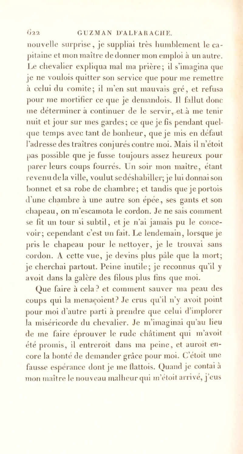 nouvelle surprise, je suppliai très humblement le ca¬ pitaine et mon maître de donner mon emploi à un autre. Le ehevalier expliqua mal ma prière; il s’imagina que je ne voulois quitter son service que pour me remettre à celui du comité; il m’en sut mauvais gré, et refusa pour me mortifier ce que je demandois. Jl fallut donc me déterminer à continuer de le serv ir, et à me tenir nuit et jour sur mes gardes; ce que je fis pendant quel¬ que temps avec tant de bonheur, que je mis en défaut l’adresse des traîtres conjurés contre moi. Mais il n’étoit pas possible que je fusse toujours assez heureux pour parer leurs coups fourrés. Un soir mon maître, étant revenu de la ville, voulut sedéshabiller; je lui donnai son bonnet et sa robe de chambre; et tandis que je portois d’une chambre à une autre son épée, ses gants et son chapeau, on m’escamota le cordon. Je ne sais comment se fit un tour si subtil, et je n’ai jamais pu le conce¬ voir; cependant c’est un fait. J^e lendemain, lorsque je pris le chapeau pour le nettoyer, je le trouvai sans cordon. A cette vue, je devins plus pâle que la mort; je cherchai partout. Peine inutile; je reconnus qu’il y avoit dans la galère des filous plus fins que moi. Que faire à cela ? et comment sauver ma peau des coups qui la menaçoient? Je crus qu’il n’y avoit point pour moi d’autre parti à prendre que celui d’implorer la miséricorde du chevalier. Je m’imaginai qu’au lieu de me faire éprouver le rude châtiment qui m’avoit été promis, il entreroit dans ma peine, et auroit en¬ core la bonté de demander grâce pour moi. C’éloit une fausse espérance dont je me flattois. Quand je contai a mon maître le nouveau malheur qui m’étoit arrive, j’eus