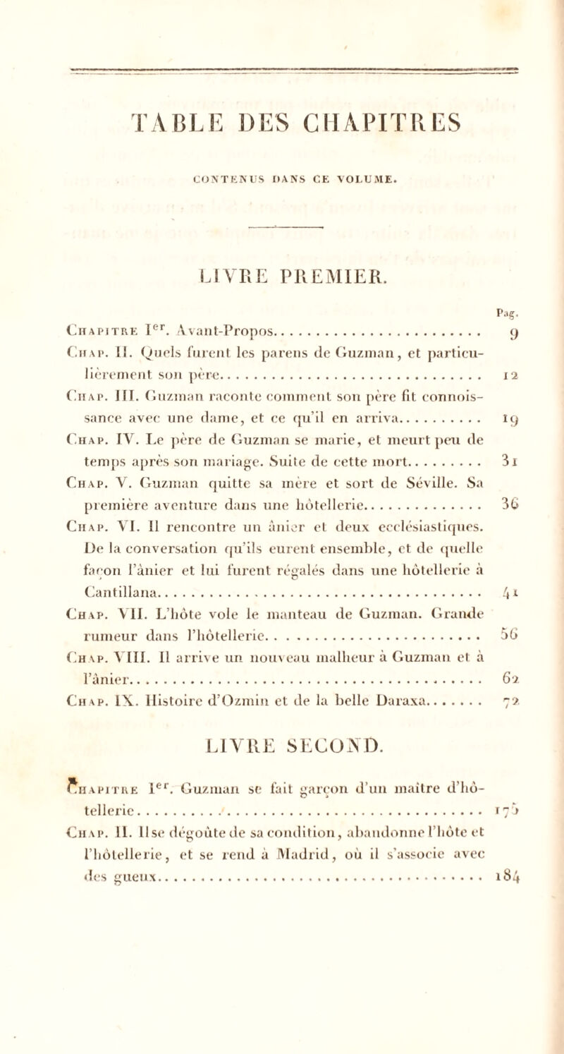 TABLE DES CHAPITRES CONTENUS DANS CE VOLUME. LIVRE PREMIER. Pag. Chapitre Ier. Avant-Propos. 9 Chap. Ii. Quels furent les parens de Guzman, et particu¬ lièrement son père. 12 Ch a p. III. Guzman raconte comment son père fit connois- sance avec une dame, et ce qu’il en arriva. 19 Ch ap. IV. Le père de Guzman se marie, et meurt peu de temps après son mariage. Suite de cette mort. 3i Chap. V. Guzman quitte sa mère et sort de Séville. Sa première aventure dans une hôtellerie. 36 Chap. VI. Il rencontre un ânier et deux ecclésiastiques. De la conversation qu’ils eurent ensemble, et de quelle façon l’ànier et lui furent régalés dans une hôtellerie à Cantillana. 4l Chap. VII. L’hôte vole le manteau de Guzman. Grande rumeur dans l’hôtellerie. 56 Chap. VIII. Il arrive un nouveau malheur à Guzman et à l’ânier. 62 Chap. IX. Histoire d’Ozmin et de la belle Daraxa. 72 LIVRE SECOND. Chapitre 1er. Guzman se fait garçon d’un maître d’hô¬ tellerie . 17 » Chap. IL lise dégoûte de sa condition, abandonne l’hôte et l’hôtellerie, et se rend à Madrid, où il s’associe avec des gueux. 184