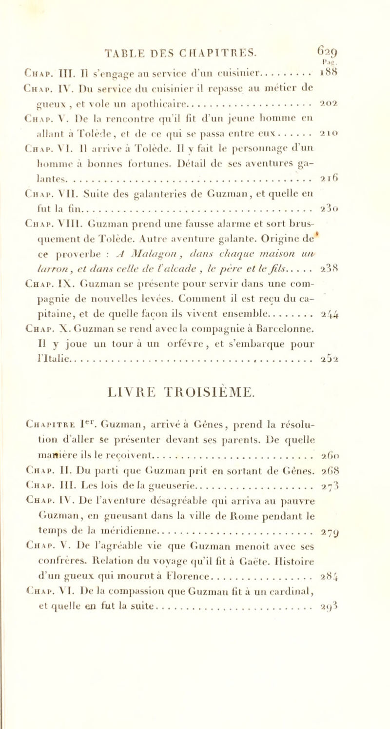 TABLE DES CHAPITRES. 629 Pag. Chap. ITT. Il s'engage au service d’un cuisinier. 18S r* r* Chap. IA. Du service du cuisinier il repasse au métier de gueux , et vole un apothicaire. 202 Chap. A . De la rencontre qu’il lit d’un jeune homme en allant à Tolède, et de ce qui se passa entre eux. 210 Chap. Al. 11 arrive à Tolède. Il y fait le personnage d’un homme à bonnes fortunes. Détail de ses aventures ga¬ lantes. 216 Chap. ATI. Suite des galanteries de Guzman, et quelle en fut la fin. 23o Chap. A III. Guzman prend une fausse alarme et sort brus¬ quement de Tolède. Autre aventure galante. Origine de* ce proverbe : A Malagon, dans chaque maison un larron, et dans celle de l'alcade , le père et le fils. 23 S Chap. IX. Guzman se présente pour servir dans une com¬ pagnie de nouvelles levées. Comment il est reçu du ca¬ pitaine, et de quelle façon ils vivent ensemble.. . . . 244 Chap. X. Guzman se rend avec la compagnie à Barcelonne. Il y joue un tour à un orfèvre, et s’embarque pour ritulie... 2Ü2 LIVRE TROISIÈME. Chapitre Ier. Guzman, arrivé à Gênes, prend la résolu¬ tion d’aller se présenter devant ses parents. De quelle manière ils le reçoivent. 260 Chap. II. Du parti que Guzman prit en sortant de Gênes. 2G8 Chap. 111. Les lois delà gueuserie. 273 Chap. IV. De l’aventure désagréable qui arriva au pauvre Guzman, en gueusant dans la ville de Rome pendant le temps de la méridienne. 27y Chap. V. De l’agréable vie que Guzman menoit avec ses confrères. Relation du voyage qu’il lit à Gaëte. Histoire d’un gueux qui mourut à Florence. 284 Chap. AT. De la compassion que Guzman lit à un cardinal, et quelle en fut la suite. 2&lt;/3