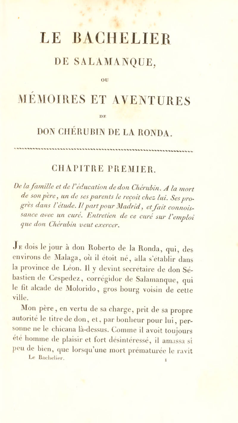 LE BACHELIER DE SALAMANQUE, OU MÉMOIRES ET AVENTURES DF. DON CHÉRUBIN DE LA RONDA. CHAPITRE PREMIER. De la famille et de V éducation de don Chérubin. A la mort de son père, un de ses parents le reçoit chez lui. Sespro- gr'es dans Vétude. U part pour Madrid, etfait connais¬ sance avec un curé. Entretien de ce curé sur l'emploi que don Chérubin veut exercer. Je dois le jour à don Roberto de la Ronda, qui, des environs de Malaga, oii d étoit ne, alla s’établir dans la province de Léon. Il y devint secrétaire de don Sé¬ bastien de Cespedez, corrégidor de Salamanque, qui le lit alcade de Molorido, gros bourg voisin de cetle ville. Mon père, en vertu de sa charge, prit de sa propre autorité le litre de don, et, par bonheur pour lui, per¬ sonne ne le clucana la-dessus. Comme il avoit toujours été homme de plaisir et fort désintéressé, il amassa si peu de bien, que lorsqu’une mort prématurée le ravit Le Bachelier.