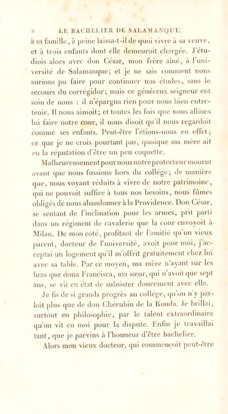 à sa famille, à peine laissa-t-il de quoi vivre à sa veuve, et à trois enfants dont elle demeuroit chargée. J'étu- diois alors avec don César, mon frère aîné, à l’uni¬ versité de Salamanque; et je ne sais comment nous aurions pu faire pour continuer nos études, sans le secours du corrégidor; mais ce généreux seigneur eut soin de nous : il n’épargna rien pour nous bien entre¬ tenir. 11 nous aimoit; et toutes les fois que nous allions lui faire notre cour, il nous disoit qu il nous regardoit comme ses enfants. Peut-être l’étions-nous en effet ; ce que je ne crois pourtant pas, quoique ma mère ait eu la réputation d’être un peu coquette. Malheureusement pour nous notre protecteur mourut avant que nous fussions hors du collège; de manière que, nous voyant réduits à vivre de notre patrimoine, qui ne pouvoit suffire à tous nos besoins, nous fûmes obligés de nous abandonner à la Providence. Don César, se sentant de l’inclination pour les armes, prit parti dans un régiment de cavalerie que la cour envoyoit à Milan. De mon coté, profitant de l’amitié qu un vieux parent, docteur de l’université, avoit pour moi, j’ac¬ ceptai un logement qu’il m'offrit gratuitement chez lui avec sa table. Par ce moyen, ma mère n’ayant sur les bras que doua Francisca, ma sœur, qui n avoit que sept ans, se vit en état de subsister doucement avec elle. Je fis de si grands progrès au collège, qu ou n y par- loit plus que de don Chérubin de la lionda. Je brillai, surtout en philosophie, par le talent extraordinaire qu’on vit en moi pour la dispute. Enfin je travaillai tant, que je parvins à l’honneur d’être bachelier. Alors mon vieux docteur, qui commencoit peut-être