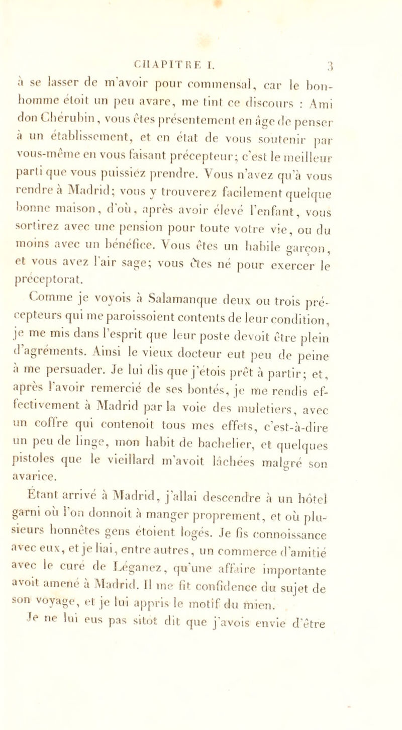 a se lasser de m avoir pour commensal, car le bon¬ homme éloit un peu avare, me tint ce discours : Ami don Chérubin, vous des présentement en âge de penser a un établissement, et en état de vous soutenir par vous-même en vous faisant précepteur; c’est le meilleur parti que vous puissiez prendre. Vous n’avez qu’à vous rendre à Madrid; vous y trouverez facilement quelque bonne maison, d'où, après avoir élevé l’enfant, vous sortirez avec une pension pour toute votre vie, ou du moins avec un bénéfice. Vous êtes un habile o-areon et vous avez ! air sage; vous êtes né pour exercer le préceptorat. Comme je voyois à Salamanque deux ou trois pré¬ cepteurs qui me paroissoient contents de leur condition, je me mis dans l’esprit que leur poste devoit être plein d agréments. Ainsi le vieux docteur eut peu de peine a me persuader. Je lui dis que j’etois prêt à partir; et, après l’avoir remercié de ses bontés, je me rendis ef¬ fectivement a Madrid parla voie des muletiers, avec un coffre qui contenoit tous mes effets, c’est-à-dire un peu de linge, mon habit de bachelier, et quelques pistoles que le vieillard m’avoit lâchées malgré son avarice. Étant arrive à Madrid, j allai descendre à un hôtel garni où i'on donnoit à manger proprement, et où plu¬ sieurs honnêtes gens étaient logés. Je fis connoissance avec eux, et je liai, entre autres, un commerce d’amitié avec le cure de Léganez, qu'une affaire importante avoit amené à Madrid. 11 me fit confidence du sujet de son voyage, et je lui appris le motif du mien. Je ne lui eus pas sitôt dit que j'avois envie d’être