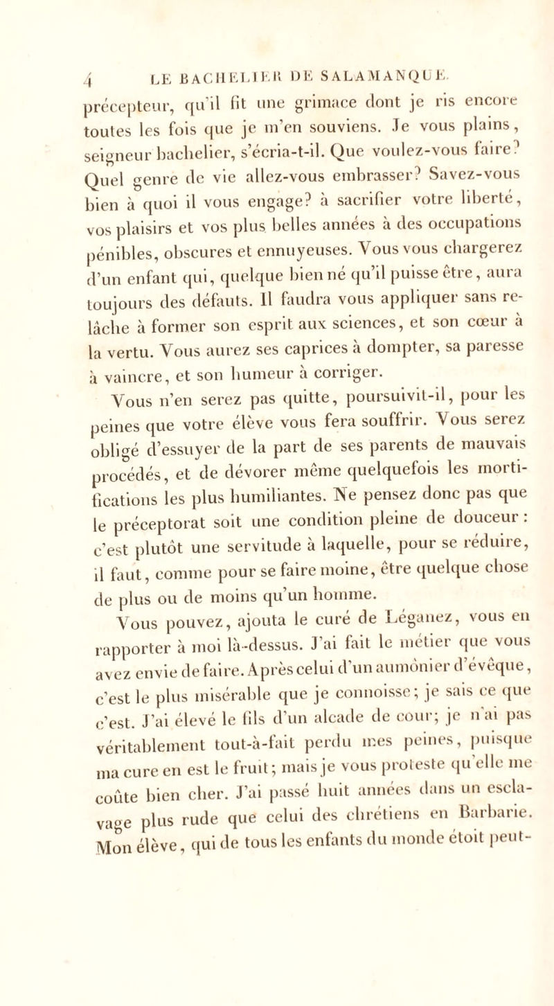 précepteur, qu’il fit une grimace dont je ris encore toutes les fois que je m’en souviens. .Te vous plains, seigneur bachelier, s’écria-t-il. Que voulez-vous faire ' Quel genre de vie allez-vous embrasser? Savez-vous bien à quoi il vous engage? à sacrifier votre liberté, vos plaisirs et vos plus belles années à des occupations pénibles, obscures et ennuyeuses. Vous vous chargerez d’un enfant qui, quelque bien né qu’il puisse être, aura toujours des défauts. Il faudra vous appliquer sans re¬ lâche à former son esprit aux sciences, et son cœur à la vertu. Vous aurez ses caprices à dompter, sa paresse à vaincre, et son humeur à corriger. Vous n’en serez pas quitte, poursuivit-il, pour les peines que votre élève vous fera souffrir. Vous serez obligé d’essuyer de la part de ses parents de mauvais procédés, et de dévorer même quelquefois les morti¬ fications les plus humiliantes. Ne pensez donc pas que le préceptorat soit une condition pleine de douceur : c’est plutôt une servitude à laquelle, pour se réduire, d faut, comme pour se faire moine, être quelque chose de plus ou de moins qu’un homme. Vous pouvez, ajouta le curé de Léganez, vous en rapporter à moi là-dessus. J ai fait le métier que \ous avez envie de faire. Après celui d’un aumônier d’évêque, c’est le plus misérable que je commisse; je sais ce que c’est. J’ai élevé le fils d’un alcade de cour; je n'ai pas véritablement tout-à-fiiit perdu mes peines, puisque ma cure en est le fruit; mais je vous proteste qu elle me coûte bien cher. J’ai passé huit années dans un escla¬ vage plus rude que celui des chrétiens en Barbarie. Mon élève, qui de tous les enfants du monde étoit peut-