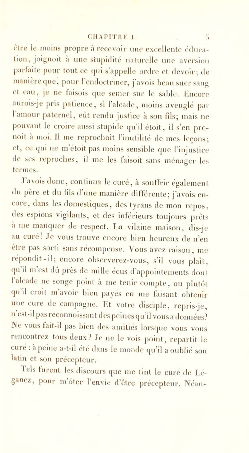 être le moins propre à recevoir une excellente éduca¬ tion, joignoit a une stupidité naturelle une aversion parfaite pour tout ce qui s’appelle ordre et devoir; de maniéré que, pour 1 endoctriner, j’avois beau suer sang et eau, je ne faisois que semer sur le sable. Encore au roi s-je pris patience, si l’alcade, moins aveuglé par 1 amour paternel, eût rendu justice à son fils; mais ne pouvant le croire aussi stupide qu’il étoit, il s’en pré¬ voit à moi. Il me reproclioit l’inutilité de mes leçons; et, ce qui ne m’étoit pas moins sensible que l’injustice de ses reproches, il me les faisoit sans ménager les termes. J avois donc, continua le cure, à souffrir également du père et du fils d’une manière différente; j'avois en¬ core, dans les domestiques, des tyrans de mon repos, des espions vigilants, et des inferieurs toujours prêts a me manquer de respect. La vilaine maison, dis-je au cure! Je vous trouve encore bien heureux de n’en être pas sorti sans récompense. Vous avez raison, me répondit-il; encore observerez-vous, s’il vous plaît, qu il m est dû près de mille écus d’appointements dont I alcade ne songe point à me tenir compte, ou plutôt qu il croit m avoir bien payés en me faisant obtenir une cure de campagne. Et votre disciple, repris-je, u t sl-il pas 1 econnoissant des peines qu’il vous a données? Ne vous fait-il pas bien des amitiés lorsque vous vous rencontrez tous deux? Je ne le vois point, repartit le curé : à peine a-t-il été dans le monde qu’il a oublié son latin et son précepteur. lels furent les discours que me tint le curé de Lé- ganez, pour m’ôter l’envie d’être précepteur. Néan-