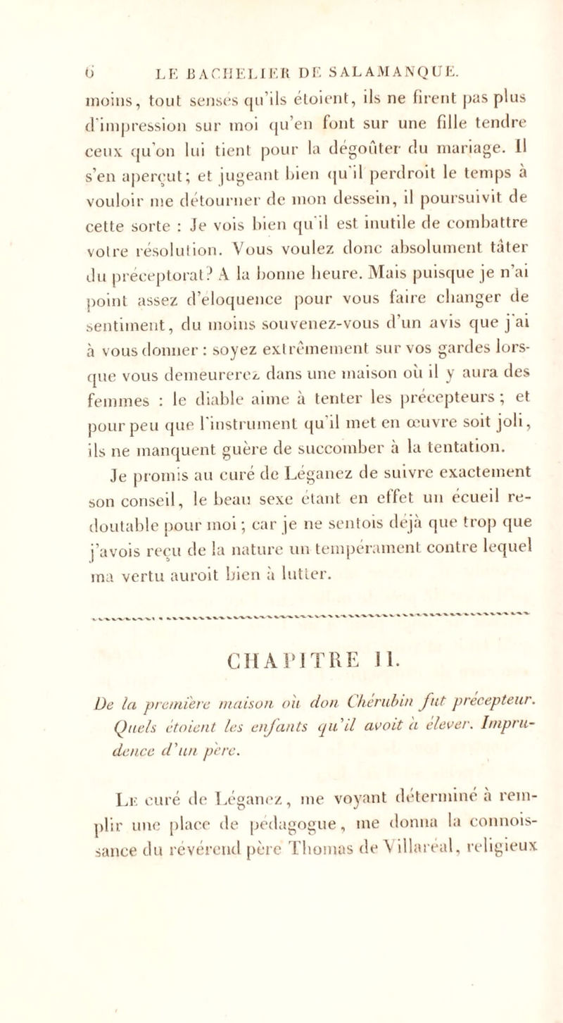 moins, tout senses qu’ils étoient, ils ne firent pas plus d impression sur moi qu’en font sur une fille tendre ceux qu’on lui tient pour la dégoûter du mariage. Il s’en aperçut; et jugeant bien qu'il perdroit le temps à vouloir me détourner de mon dessein, il poursuivit de cette sorte : Je vois bien qu'il est inutile de combattre votre résolution. Vous voulez donc absolument tâter du préceptorat? A la bonne heure. Mais puisque je n’ai point assez d’éloquence pour vous faire changer de sentiment, du moins souvenez-vous d’un avis que j'ai à vous donner: soyez extrêmement sur vos gardes lors¬ que vous demeurerez dans une maison oii il y aura des femmes : le diable aime à tenter les précepteurs ; et pour peu que l’instrument qu’il met en œuvre soit joli, ils ne manquent guère de succomber à la tentation. Je promis au curé de Léganez de suivre exactement son conseil, le beau sexe étant en effet un écueil re¬ doutable pour moi ; car je ne sentois déjà que trop que j’avois reçu de la nature un tempérament contre lequel ma vertu auroit bien a lutter. CHAPITRE Jl. De la première maison ou don Chérubin fut précepteur. Quels étoient les enfants qu'il avait à élever. Impru¬ dence d'un père. Le curé de Léganez, me voyant déterminé a rem¬ plir une place de pédagogue, me donna la connois- sance du révérend père Thomas de Villaréal, religieux