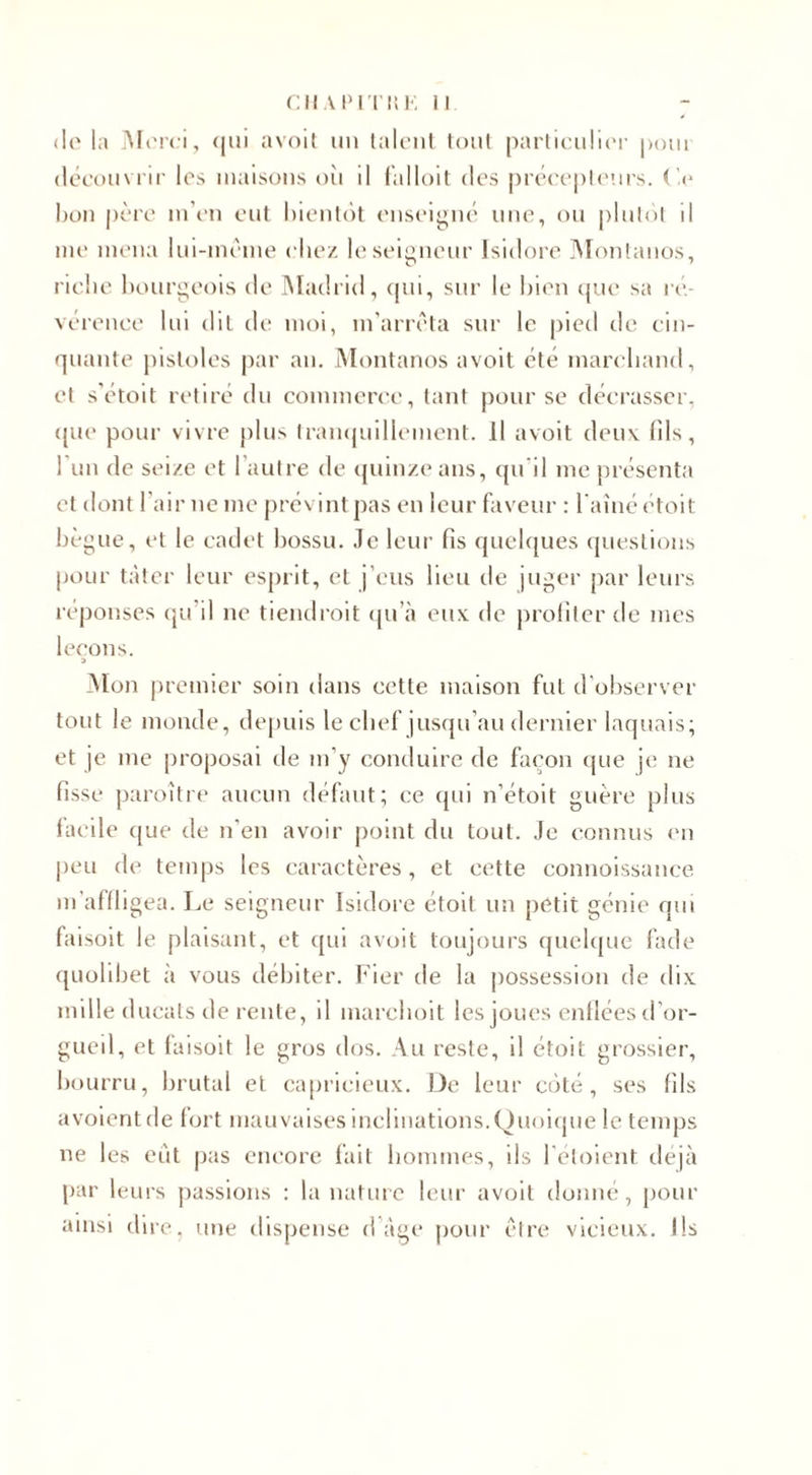 de la Merci, &lt;|in avoit un talent tout particulier pom découvrir les maisons où il falloit des précepteurs. Ce bon père m’en eut bientôt enseigné une, ou plutôt il me mena lui-même chez le seigneur Isidore Montauos, riche bourgeois de Madrid, qui, sur le bien que sa ré¬ vérence lui dit de moi, m’arrêta sur le pied de cin¬ quante pistoles par an. Montanos avoit été marchand, et s’étoit retiré du commerce, tant pour se décrasser, que pour vivre plus tranquillement. Il avoit deux 01s, l’un de seize et l’autre de quinze ans, qu’il me présenta et dont l’air ne me prévint pas en leur faveur : l'aîné étoit bègue, et le cadet bossu, .le leur fis quelques questions pour tâter leur esprit, et j’eus lieu de juger par leurs réponses qu’il ne tiendrait qu’à eux de profiter de mes leçons. Mon premier soin dans cette maison fut d’observer tout le monde, depuis le chef jusqu’au dernier laquais; et je me proposai de m’y conduire de façon que je ne fisse paraître aucun défaut; ce qui n’étoit guère plus facile que de n’en avoir point du tout. Je connus en peu de temps les caractères, et cette connoissance m 'affligea. L e seigneur Isidore étoit un petit génie qui faisoit le plaisant, et qui avoit toujours quelque fade quolibet à vous débiter. Fier de la possession de dix mille ducats de rente, il marchoit les joues enfléesd’or- gueil, et faisoit le gros dos. Au reste, il étoit grossier, bourru, brutal et capricieux. De leur côté, ses fils avoientde fort mauvaises inclinations.Quoique le temps ne les eut pas encore fait hommes, ils l’éloient déjà par leurs passions : la nature leur avoit donné, pour ainsi dire, une dispense d âge pour être vicieux. Ils