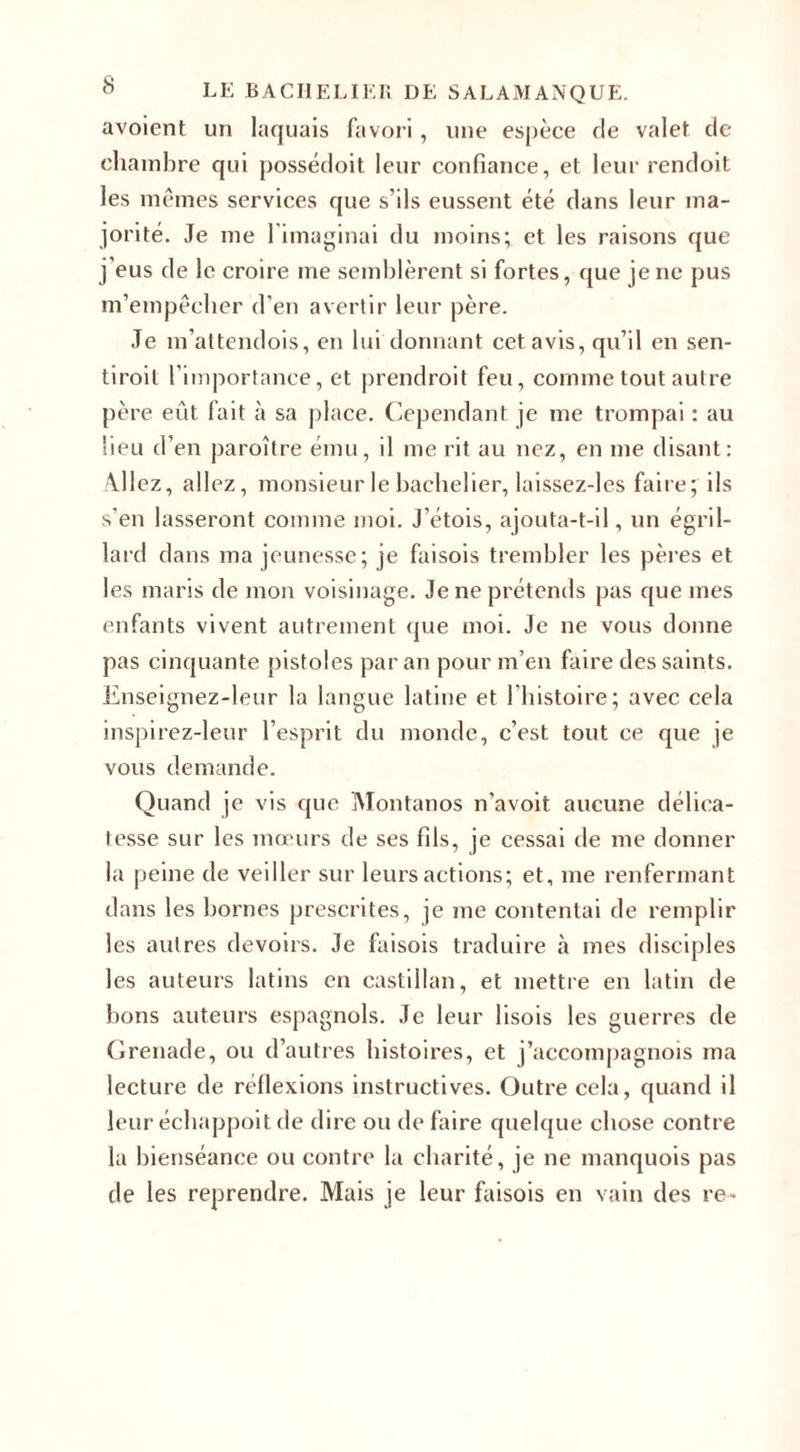 avoient un laquais favori, une espèce de valet de chambre qui possédoit leur confiance, et leur rendoit les mêmes services que s’ils eussent été dans leur ma¬ jorité. Je me 1 imaginai du moins; et les raisons que j’eus de le croire me semblèrent si fortes, que je ne pus m’empêcher d'en avertir leur père. Je m’attendois, en lui donnant cet avis, qu’il en sen- tiroit l’importance, et prendroit feu, comme tout autre père eût fait à sa place. Cependant je me trompai : au lieu d’en paroître ému, il me rit au nez, en me disant: Allez, allez, monsieur le bachelier, laissez-les faire; ils s'en lasseront comme moi. J’étois, ajouta-t-il, un égril¬ lard dans ma jeunesse; je faisois trembler les pères et les maris de mon voisinage. Je ne prétends pas que mes enfants vivent autrement que moi. Je ne vous donne pas cinquante pistoles par an pour m’en faire des saints. Enseignez-leur la langue latine et l’histoire ; avec cela inspirez-leur l’esprit du monde, c’est tout ce que je vous demande. Quand je vis que Montanos n'avoit aucune délica¬ tesse sur les mœurs de ses fils, je cessai de me donner la peine de veiller sur leurs actions; et, me renfermant dans les bornes prescrites, je me contentai de remplir les autres devoirs. Je faisois traduire à mes disciples les auteurs latins en castillan, et mettre en latin de bons auteurs espagnols. Je leur lisois les guerres de Grenade, ou d’autres histoires, et j’accompagnois ma lecture de réflexions instructives. Outre cela, quand il leur échappoit de dire ou de faire quelque chose contre la bienséance ou contre la charité, je ne manquois pas de les reprendre. Mais je leur faisois en vain des re-