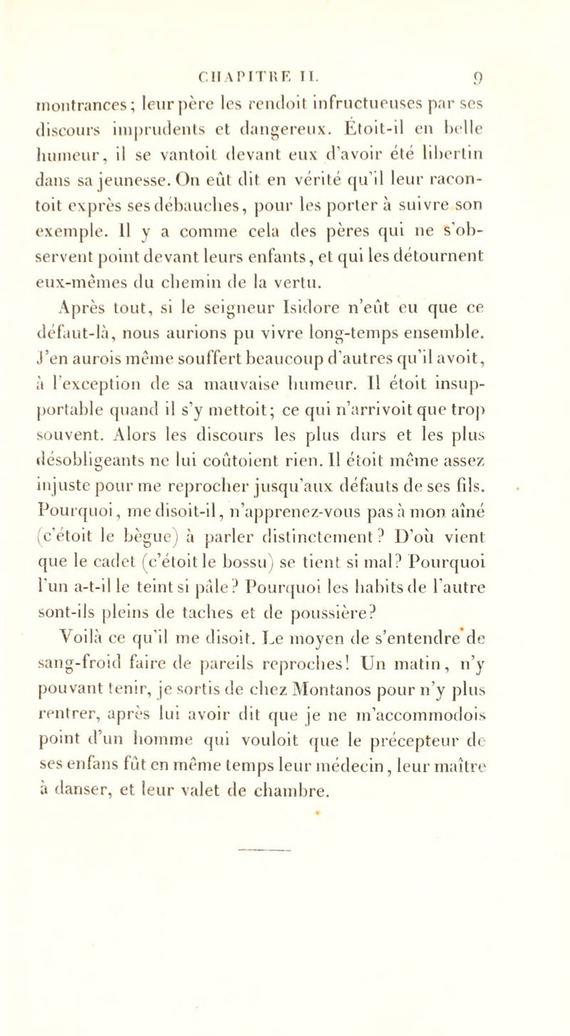 inontrances; leur père les rendoit infructueuses par ses discours imprudents et dangereux. Etoit-il en belle humeur, il se vantoit devant eux d'avoir été libertin dans sa jeunesse. On eût dit en vérité qu’il leur racon- toit exprès ses débauches, pour les porter à suivre son exemple. 11 y a comme cela des pères qui ne s'ob¬ servent point devant leurs enfants, et qui les détournent eux-mêmes du chemin de la vertu. Après tout, si le seigneur Isidore n’eût eu que ce défaut-là, nous aurions pu vivre long-temps ensemble. J’en aurois même souffert beaucoup d'autres qu’il avoit, à l’exception de sa mauvaise humeur. Il étoit insup¬ portable quand il s’y mettoit; ce qui n’arrivoit que trop souvent. Alors les discours les plus durs et les plus désobligeants ne lui coûtaient rien. Il étoit même assez injuste pour me reprocher jusqu’aux défauts de ses fds. Pourquoi, me disoit-il, n’apprenez-vous pas à mon. aîné (c’était le bègue) à parler distinctement? D’oii vient que le cadet (c’étoit le bossu) se tient si mal? Pourquoi l’un a-t-il le teint si pâle? Pourquoi les habits de l'autre sont-ils pleins de taches et de poussière? Voilà ce qu’il me disoit. Le moyen de s’entendre de sang-froid faire de pareils reproches! Un matin, n’y pouvant tenir, je sortis de chez Montanos pour n’y plus rentrer, après lui avoir dit que je ne m’accommodois point d’un homme qui vouloit que le précepteur de ses enfans fût en même temps leur médecin, leur maître à danser, et leur valet de chambre.