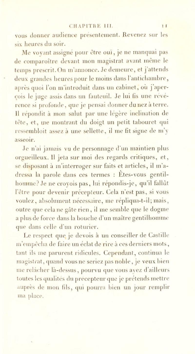 vous donner audience présentement. Revenez sur 1 es six heures du soir. Me voyant assigné pour être ouï, je ne manquai pas de comparoître devant mon magistrat avant même le temps prescrit.On m’annonce. Je demeure, et j’attends deux grandes heures pour le moins dans l'antichambre, après quoi l'on m’introduit dans un cabinet, où j’aper¬ çois le juge assis dans un fauteuil. Je lui fis une révé¬ rence si profonde, que je pensai donner du nez à terre. Il répondit à mon salut par une légère inclination de tête, et, me montrant du doigt un petit tabouret qui ressembloit assez à une sellette, il me fit signe de m’y asseoir. Je n ai jamais vu de personnage d’un maintien plus orgueilleux. Il jela sur moi des regards critiques, et, se disposant à m’interroger sur faits et articles, il m'a- A dressa la parole dans ces termes : Etes-vous gentil¬ homme? Je ne croyois pas, lui répondis-je, qu’il fallût l’être pour devenir précepteur. Cela n’est pas, si vous voulez, absolument nécessaire, me répliqua-t-il; mais, outre que cela ne gâte rien, il me semble que le dogme a plus de force dans la bouche d’un maître gentilhomme que dans celle d'un roturier. Le respect que je devois à un conseiller de Castille m’empêcha de faire un éclat de rire à ces derniers mots, tant ils me parurent ridicules. Cependant, continua le magistrat, quand vous ne seriez pas noble, je veux bien me relâcher là-dessus, pourvu que vous ayez d’ailleurs toutes les qualités du précepteur que je prétends mettre auprès de mon fils, qui pourra bien un jour remplir ma place.