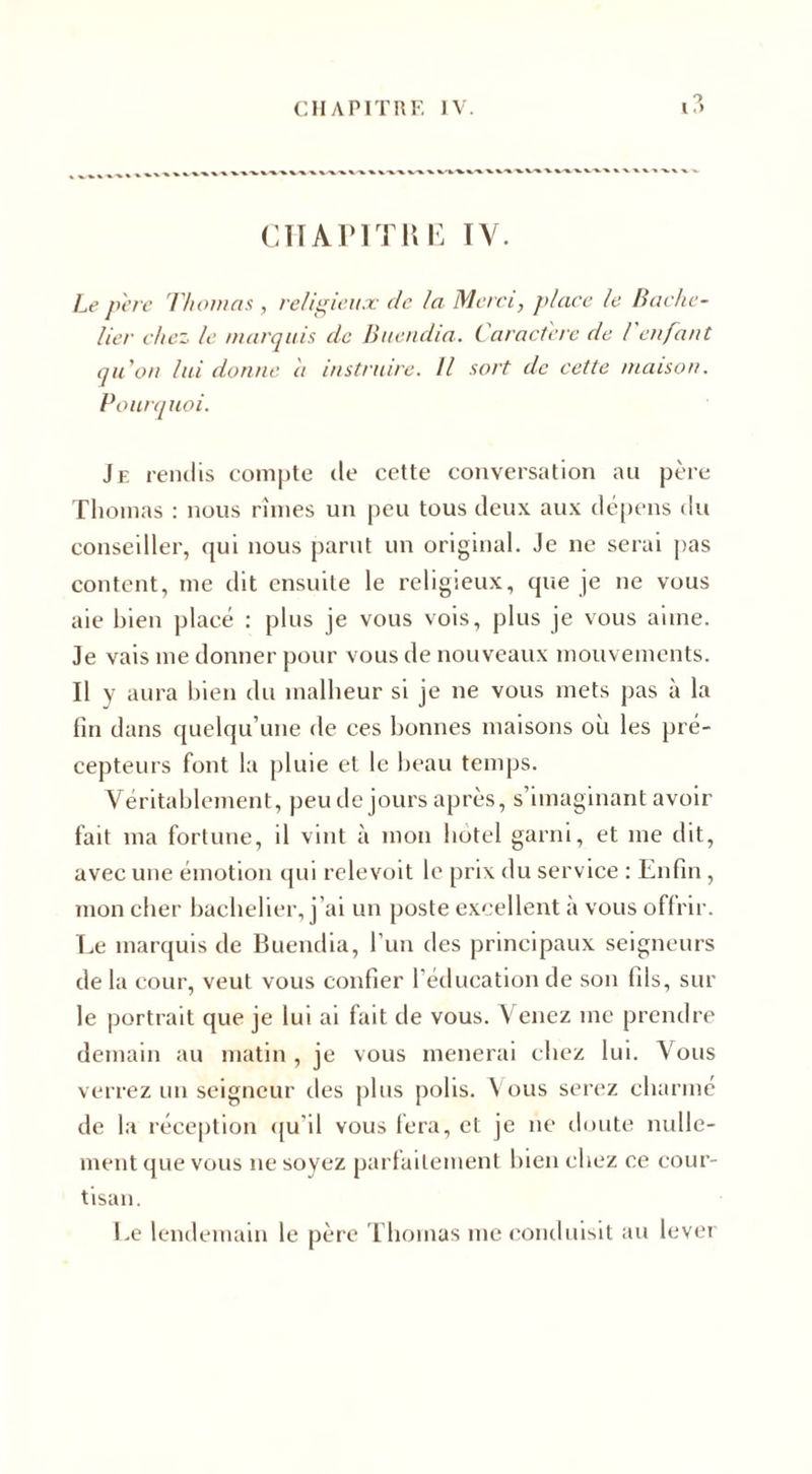 CHAPITRE IV. Le père Thomas , religieux de la Merci, place le Bache¬ lier chez le marquis de Buendia. Caractère de l enfant qu'on lui donne il instruire. Il sort de cette maison. Pourquoi. Je rendis compte de cette conversation au père Thomas : nous rîmes un peu tous deux aux dépens du conseiller, qui nous parut un original. Je ne serai pas content, me dit ensuite le religieux, que je ne vous aie bien placé : plus je vous vois, plus je vous aime. Je vais me donner pour vous de nouveaux mouvements. Il y aura bien du malheur si je ne vous mets pas à la fin dans quelqu’une de ces bonnes maisons où les pré¬ cepteurs font la pluie et le beau temps. Véritablement, peu de jours après, s’imaginant avoir fait ma fortune, il vint à mon hôtel garni, et me dit, avec une émotion qui relevoit le prix du service : Enfin, mon cher bachelier, j’ai un poste excellent à vous offrir. Le marquis de Buendia, l’un des principaux seigneurs de la cour, veut vous confier l’éducation de son fils, sur le portrait que je lui ai fait de vous. Y enez me prendre demain au matin , je vous mènerai chez lui. Vous verrez un seigneur des plus polis. Vous serez charmé de la réception qu'il vous fera, et je ne doute nulle¬ ment que vous ne soyez parfaitement bien chez ce cour¬ tisan. Le lendemain le père Thomas me conduisit au lever