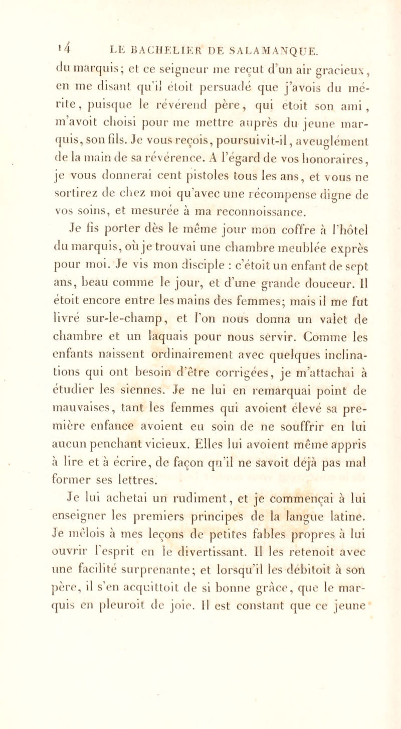 du marquis; et ce seigneur me reçut d’un air gracieux, en me disant qu i! étoit persuadé que j’avois du mé¬ rite, puisque le révérend père, qui etoit son ami, m’avoit choisi pour me mettre auprès du jeune mar¬ quis, son fds. Je vous reçois, poursuivit-il, aveuglément de la main de sa révérence. A l’égard de vos honoraires, je vous donnerai cent pistoles tous les ans, et vous ne sortirez de chez moi qu'avec une récompense digne de vos soins, et mesurée à ma reconnoissance. Je fis porter dès le même jour mon coffre à l’hôtel du marquis, ou je trouvai une chambre meublée exprès pour moi. Je vis mon disciple : c’étoit un enfant de sept ans, beau comme le jour, et d’une grande douceur. Il étoit encore entre les mains des femmes; mais il me fut livré sur-le-champ, et l'on nous donna un valet de chambre et un laquais pour nous servir. Comme les enfants naissent ordinairement avec quelques inclina¬ tions qui ont besoin d'être corrigées, je m’attachai à étudier les siennes. Je ne lui en remarquai point de mauvaises, tant les femmes qui avoient élevé sa pre¬ mière enfance avoient eu soin de ne souffrir en lui aucun penchant vicieux. Elles lui avoient même appris à lire et à écrire, de façon qu'il ne sa voit déjà pas mal former ses lettres. Je lui achetai un rudiment, et je commençai à lui enseigner les premiers principes de la langue latine. Je mêlois à mes leçons de petites fables propres à lui ouvrir 1 esprit en le divertissant. Il les retenoit avec une facilité surprenante; et lorsqu’il les debitoit à son père, il s’en acquittoit de si bonne grâce, que le mar¬ quis en pleuroit de joie. Il est constant que ce jeune