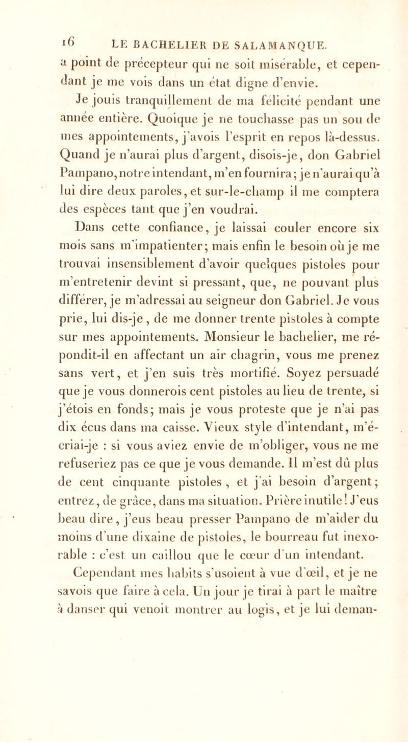 a point de précepteur qui ne soit misérable, et cepen¬ dant je me vois dans un état digne d’envie. Je jouis tranquillement de ma félicité pendant une année entière. Quoique je ne touchasse pas un sou de mes appointements, j'avois l’esprit en repos là-dessus. Quand je n’aurai plus d’argent, disois-je, don Gabriel Pampano,notre intendant, m’en fournira; je n’aurai qu’à lui dire deux paroles, et sur-le-champ il me comptera des espèces tant que j’en voudrai. Dans cette confiance, je laissai couler encore six mois sans m'impatienter; mais enfin le besoin où je me trouvai insensiblement d’avoir quelques pistoles pour m’entretenir devint si pressant, que, ne pouvant plus différer, je m’adressai au seigneur don Gabriel. Je vous prie, lui dis-je , de me donner trente pistoles à compte sur mes appointements. Monsieur le bachelier, me ré¬ pondit-il en affectant un air chagrin, vous me prenez sans vert, et j’en suis très mortifié. Soyez persuadé que je vous donnerois cent pistoles au lieu de trente, si j’étois en fonds; mais je vous proteste que je n'ai pas dix écus dans ma caisse. Vieux style d’intendant, m'é¬ criai-je : si vous aviez envie de m’obliger, vous ne me refuseriez pas ce que je vous demande. 11 m’est dû plus de cent cinquante pistoles, et j'ai besoin d’argent; entrez, de grâce, dans ma situation. Prière inutile! J'eus beau dire, j’eus beau presser Pampano de m’aider du moins d’une dixaine de pistoles, le bourreau fut inexo¬ rable : c’est un caillou que le cœur d'un intendant. Cependant mes habits s'usoient à vue d'œil, et je ne savois que faire à cela. Un jour je tirai à part le maître à danser qui venoit montrer au logis, et je lui deman-