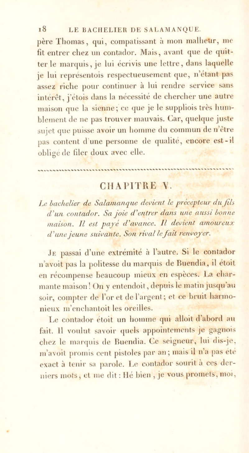 père Thomas, qui, compatissant à mon malheur, me fit entrer chez un contador. Mais, avant que de quit¬ ter le marquis, je lui écrivis une lettre, dans laquelle je lui représentois respectueusement que, n’étant pas assez riche pour continuer à lui rendre service sans intérêt, j’étois dans la nécessité de chercher une autre maison que la sienne; ce que je le suppliois très hum¬ blement de ne pas trouver mauvais. Car, quelque juste sujet que puisse avoir un homme du commun de n’être pas content d'une personne de qualité, encore est-il oblige de filer doux avec elle. O CHAPITRE V. Le bachelier de Salamanque devient le précepteur du JiL d'un contador. Sa joie d'entrer dans une aussi bonne maison. Il est payé d'avance. Il devient amoureux d'une jeune suivante. Son rival le fait renvoyer. Je passai d’une extrémité à l’autre. Si le contador n’avoit pas la politesse du marquis de Buendia, il étoit en récompense beaucoup mieux en espèces. La char¬ mante maison ! On y entendoit, depuis le matin jusqu'au soir, compter de l’or et de 1 argent; et ce bruit harmo¬ nieux m’enchantoit les oreilles. Le contador étoit un homme qui alloit d abord au fait. Il voulut savoir quels appointements je gagnois chez le marquis de Buendia. Ce seigneur, lui dis-je. m’avoil promis cent pistoles par an; mais il n’a pas etc exact à tenir sa parole. Le contador sourit a ces der¬ niers mots, et me dit : Hé bien , je vous promets, moi.