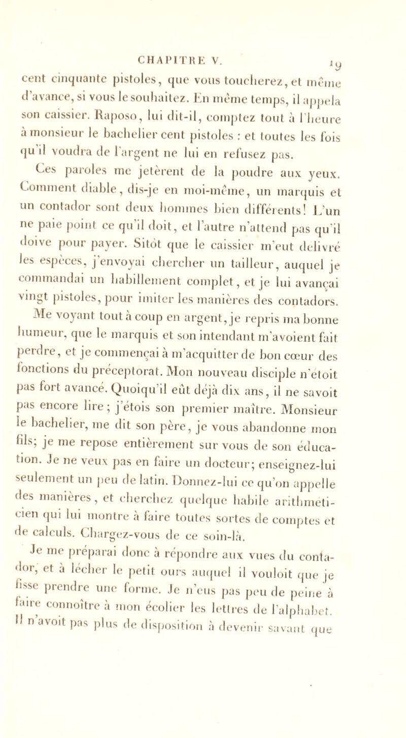 cent cinquante pistoles, que vous toucherez, et même d’avance, si vous le souhaitez. En même temps, il appela son caissier. Raposo, lui dit-il, comptez tout à l’heure à monsieur le bachelier cent pistoles : et toutes les lois qu il voudra de 1 argent ne lui en relusez pas. Ces paroles me jetèrent de la poudre aux yeux. Comment diable, dis-je en moi-même, un marquis et un contador sont deux hommes bien différents! L'un ne paie point ce qu'il doit, et l’autre n’attend pas qu'il doive pour payer. Sitôt que le caissier m’eut delivre les espèces, j’envoyai chercher un tailleur, auquel je commandai un habillement complet, et je lui avançai Mngt pistoles, pour imiter les manières des contadors. Me voyant tout à coup en argent, je repris ma bonne humeur, que le marquis et son intendant m'avoient fait perdre, et je commençai à m’acquitter de bon cœur des fonctions du préceptorat. Mon nouveau disciple n'etoit pas fort avancé. Quoiqu’il eût déjà dix ans, il ne savoit pas encore lire ; j etois son premier maître. Monsieur le bachelier, me dit son père, je vous abandonne mon fils; je me repose entièrement sur vous de son éduca¬ tion. Je ne veux pas en faire un docteur; enseignez-lui seulement un peu de latin. Donnez-lui ce qu’on appelle des manières, et cherchez quelque habile arithmeti- &lt; ien qui lui montre a faire toutes sortes de comptes et de calculs. Chargez-vous de ce soin-là. Je me préparai donc à répondre aux vues du conta¬ dor, et a lécher le petit ours auquel il vouloit que je hsse prendre une forme. Je n’eus pas peu de peine à faire connoître à mon écolier les lettres de l’alphabet. I) n a voit pas plus de disposition à devenir savant que