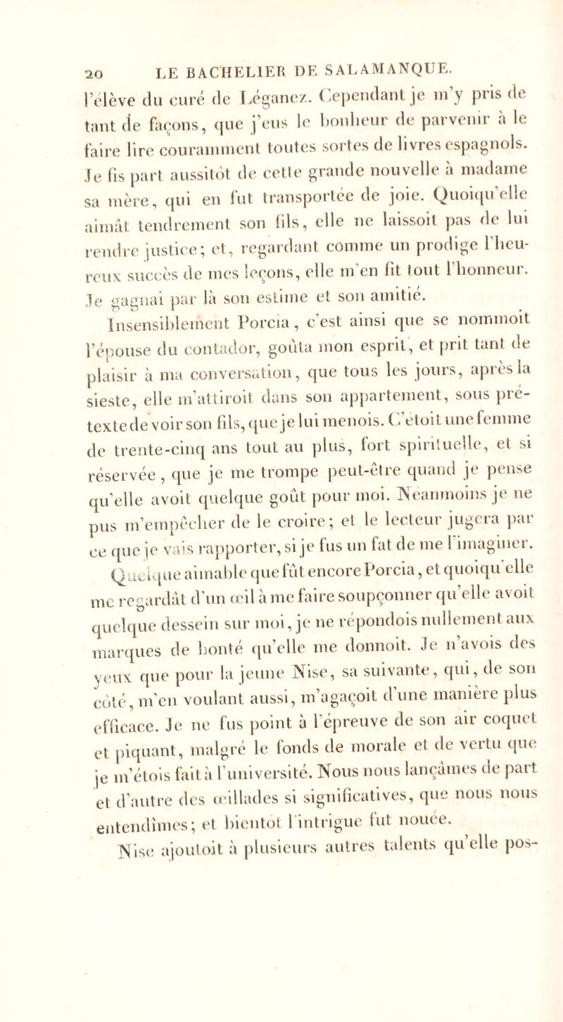 l’élève du curé de Léganez. Cependant je m’y pris de tant de façons, que j’eus le bonheur de parvenir à le faire lire couramment toutes sortes de livres espagnols. Je fis part aussitôt de cette grande nouvelle à madame sa mère, qui en fut transportée de joie. Quoiqu’elle aimât tendrement son fils, elle ne laissoit pas de lui rendre justice; et, regardant comme un prodige l'heu¬ reux succès de mes leçons, elle m en fit tout 1 honneur. .Te gagnai par là son estime et son amitié. Insensiblement Porcia, c’est ainsi que se nommoit l’épouse du contador, goûta mon esprit, et prit tant de plaisir à ma conversation, que tous les jours, après la sieste, elle m’attiroit dans son appartement, sous pic- textede voir son fils, que je lui menois. Cetoit une femme de trente-cinq ans tout au plus, fort spirituelle, et si réservée, que je me trompe peut-être quand je pense quelle avoit quelque goût pour moi. Néanmoins je ne pus m’empêcher de le croire; et le lecteur jugera par ce que je vais rapporter, si je lus un fat de me 1 imaginer. Quelque aimable que fût encore Porcia, et quoiqu’elle me regardât d’un œil à me faire soupçonner quelle avoit quelque dessein sur moi, je ne répondois nullement aux marques de bonté quelle me donnoit. Je n’avois des yeux que pour la jeune Nise, sa suivante, qui, de son côté, m’en voulant aussi, m’agaçoit d’une manière plus efficace. Je ne fus point à l’épreuve de son air coquet et piquant, malgré le fonds de morale et de vertu que je m’étois fait à 1 université. Nous nous lançâmes de part et d’autre des œillades si significatives, que nous nous entendîmes; et bientôt 1 intrigue lut nouée. Nise ajoutoit à plusieurs autres talents quelle pos-