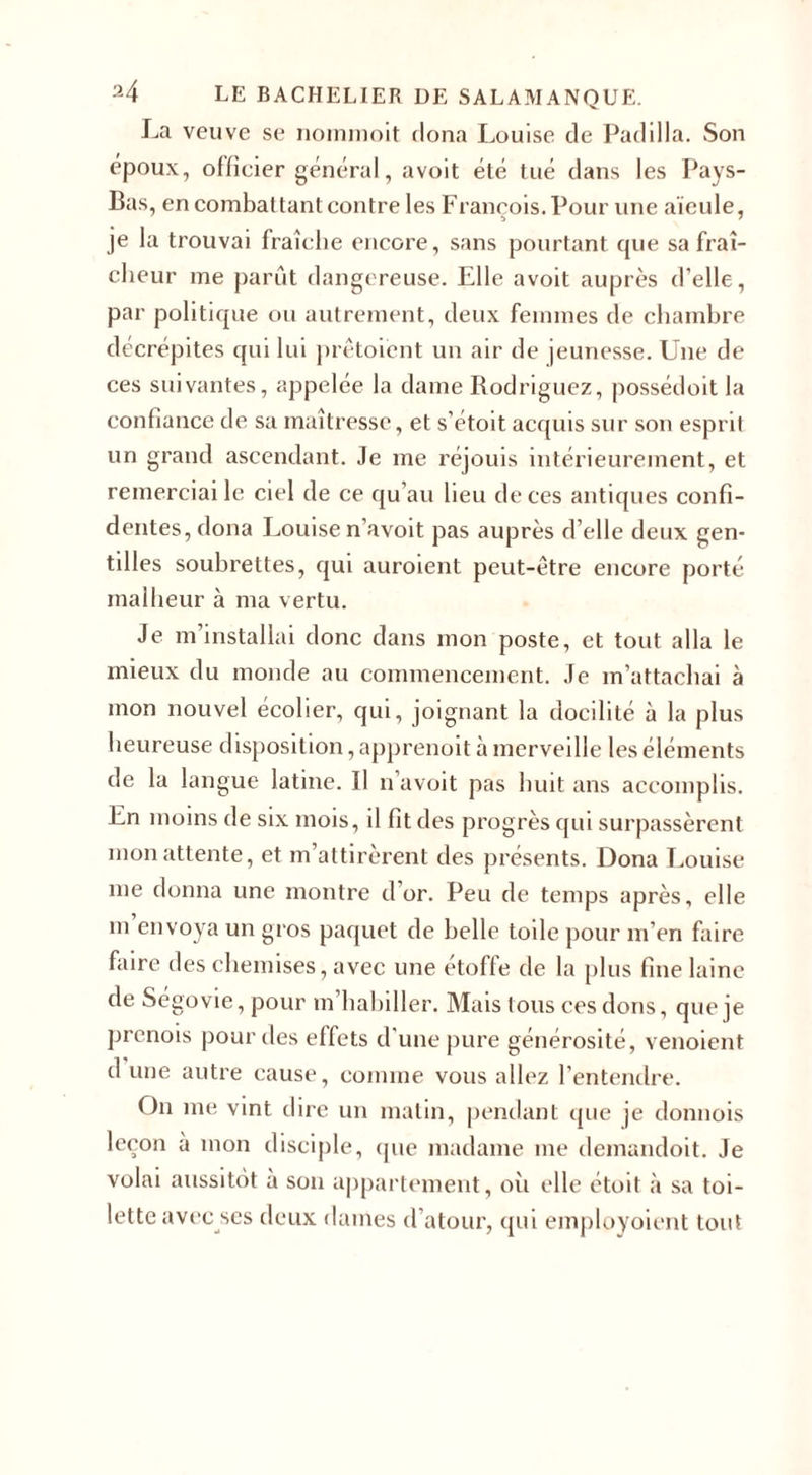 La veuve se nommoit dona Louise de Padilia. Son époux, officier général, avoit été tué dans les Pays- Bas, en combattant contre les François. Pour une aïeule, je la trouvai fraîche encore, sans pourtant que sa fraî¬ cheur me parût dangereuse. Elle avoit auprès d’elle, par politique ou autrement, deux femmes de chambre décrépites qui lui prêtoient un air de jeunesse. Une de ces suivantes, appelée la dame Rodriguez, possédoit la confiance de sa maîtresse, et s’étoit acquis sur son esprit un grand ascendant. Je me réjouis intérieurement, et remerciai le ciel de ce qu’au lieu de ces antiques confi¬ dentes, dona Louise n’avoit pas auprès d’elle deux gen¬ tilles soubrettes, qui auroient peut-être encore porté malheur à ma vertu. Je m’installai donc dans mon poste, et tout alla le mieux du monde au commencement. Je m’attachai à mon nouvel écolier, qui, joignant la docilité à la plus heureuse disposition, apprenoit à merveille les éléments de la langue latine. Il n’avoit pas huit ans accomplis. En moins de six mois, il fit des progrès qui surpassèrent mon attente, et m’attirèrent des présents. Dona Louise me donna une montre d or. Peu de temps après, elle in envoya un gros paquet de belle toile pour m’en faire faire des chemises, avec une étoffé de la plus fine laine de Ségovie, pour m’habiller. Mais tous ces dons, que je prenois pour des effets d’une pure générosité, venoient d une autre cause, comme vous allez l’entendre. O11 me vint dire un matin, pendant que je donnois leçon à mon disciple, que madame me demandoit. Je volai aussitôt à son appartement, où elle étoit à sa toi¬ lette avecses deux dames d’atour, qui employoient tout