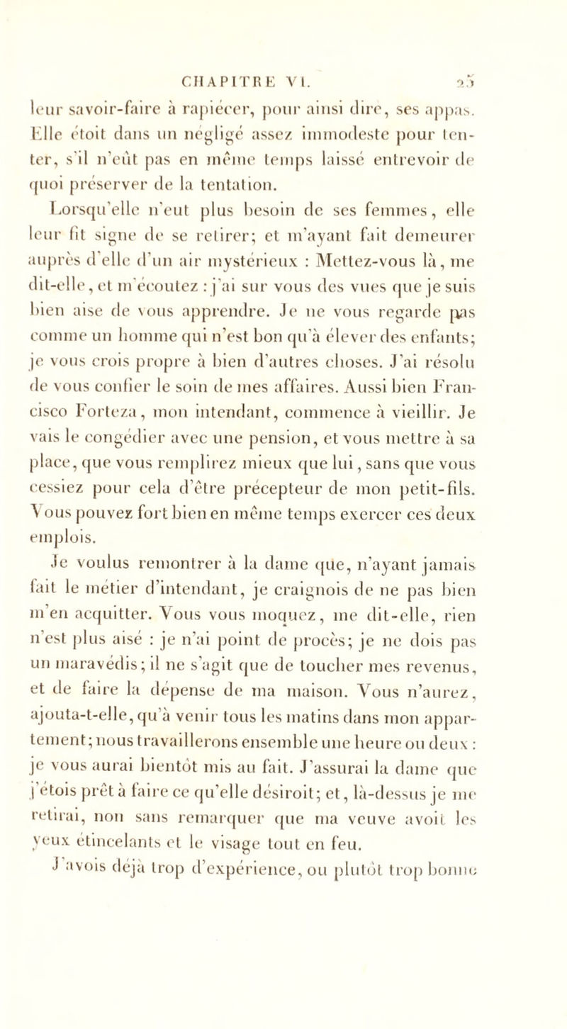 leur savoir-faire à rapiécer, pour ainsi dire, ses appas. Elle étoit dans un négligé assez immodeste pour ten¬ ter, s'il n’eût pas en même temps laissé entrevoir de quoi préserver de la tentation. Lorsqu'elle n'eut plus besoin de scs femmes, elle leur fit signe de se retirer; et m’ayant fait demeurer auprès d elle d'un air mystérieux : Mettez-vous là, me dit-elle, et m écoutez : j'ai sur vous des vues que je suis bien aise de vous apprendre. Je ne vous regarde pas comme un homme qui n’est bon qu’à élever des enfants; je vous crois propre à bien d’autres choses. J’ai résolu rie vous confier le soin de mes affaires. Aussi bien Fran¬ cisco Forteza, mon intendant, commence à vieillir. Je vais le congédier avec une pension, et vous mettre à sa place, que vous remplirez mieux que lui, sans que vous cessiez pour cela d’être précepteur de mon petit-fils. Vous pouvez fort bien en même temps exercer ces deux emplois. Je voulus remontrer à la dame que, n’ayant jamais fait le métier d intendant, je craignois de ne pas bien m’en acquitter. Vous vous moquez, me dit-elle, rien n’est plus aisé : je n’ai point de procès; je ne dois pas un maravédis; il ne s agit que de toucher mes revenus, et de faire la dépense de ma maison. Vous n’aurez, ajouta-t-elle, qu’à venir tous les matins dans mon appar¬ tement; nous travaillerons ensemble une heure ou deux : je vous aurai bientôt mis au fait. J’assurai la dame que j étois prêt à faire ce qu’elle désiroit; et, là-dessus je me retirai, non sans remarquer que ma veuve avoit les veux étincelants et le visage tout en feu. J avois déjà trop d’expérience, ou plutôt trop boum;