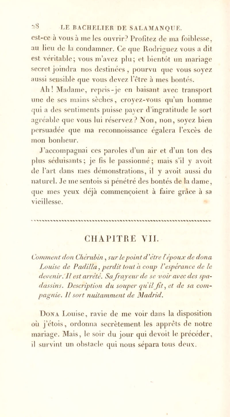 est-ce à vous à me les ouvrir? Profitez de ma foiblesse, au lieu tic la condamner. Ce que Rodriguez vous a dit est véritable; vous m’avez plu; et bientôt un mariage secret joindra nos destinées , pourvu que vous soyez aussi sensible que vous devez l’être à mes bontés. Ab! Madame, repris-je en baisant avec transport une tle ses mains sècbes, croyez-vous qu’un homme qui a des sentiments puisse payer d’ingratitude le sort agréable que vous lui réservez? Non, non, soyez bien persuadée que ma reconnoissance égalera l’excès de mon bonheur. J’accompagnai ces paroles d’un air et d’un ton des plus séduisants; je fis le passionné; mais s’il y avoit de l’art dans mes démonstrations, il y avoit aussi du naturel. Je me sentois si pénétré des bontés de la dame, que mes yeux déjà commençoient à faire grâce à sa vieillesse. CHAPITRE VII. Comment don Chérubin, sur lepoint d'être F époux de dona Louise de Padilia, perdit tout a coup l'espérance de le devenir. Il est arrêté. Sa frayeur de se voir avec des spa¬ dassins. Description du souper qu'il fit, et de sa com¬ pagnie. Il so t nuitamment de Madrid. Dona Louise, ravie de me voir dans la disposition où j’étois, ordonna secrètement les apprêts de notre mariage. Mais, le soir du jour qui devoit le précéder, il survint un obstacle qui nous sépara tous deux.