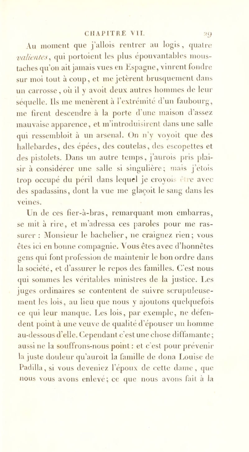 CHAPITRE VII. :&gt;.() Au moment que j'allois rentrer au logis, quatre valientes, qui portaient les plus épouvantables mous¬ taches qu’on ait jamais vues en Espagne, vinrent fondre sur moi tout à coup, et me jetèrent brusquement dans un carrosse, oii il y avoit deux autres hommes de leur séquelle. Lis me menèrent à l’extrémité d un faubourg, me firent descendre à la porte d une maison d’assez mauvaise apparence, et m’introduisirent dans une salle qui ressembloit à un arsenal. On n’y voyoit que des hallebardes, des épées, des coutelas, des escopettes et des pistolets. Dans un autre temps, j’aurois pris plai¬ sir à considérer une salle si singulière; mais j’étais trop occupé du péril dans lequel je croyois rire avec des spadassins, dont la vue me glaeoit le sang dans les veines. Un de ces fier-à-bras, remarquant mon embarras, se mit à rire, et m’adressa ces paroles pour me ras¬ surer : Monsieur le bachelier, ne craignez rien; vous êtes ici en bonne compagnie. Vous êtes avec d’honnêtes gens qui font profession de maintenir le bon ordre dans la société, et d’assurer le repos des familles. C’est nous qui sommes les véritables ministres de la justice. Les juges ordinaires se contentent de suivre scrupuleuse¬ ment les lois, au lieu que nous y ajoutons quelquefois ce qui leur manque. Les lois, par exemple, ne défen¬ dent point à une veuve de qualité d’épouser un homme au-dessous d’elle. Cependant e est une chose diffamante; aussi ne la souffrons-nous point : et c'est pour prévenir la juste douleur qu'auroit la famille de doua Louise de Padilla , si vous deveniez l’époux de cette dame, que nous vous avons enlevé; ce que nous avons fait à la