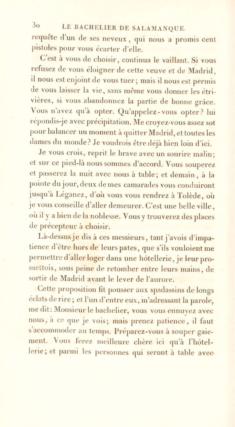 requête cl un de ses neveux, qui nous a promis cent pistoles pour vous écarter d’elle. C est à vous de choisir, continua le vaillant. Si vous refusez de vous éloigner de cette veuve et de Madrid, il nous est enjoint de vous tuer; mais il nous est permis de vous laisser la vie, sans même vous donner les étri- vières, si vous abandonnez la partie de bonne grâce. Vous n’avez qu’à opter. Qu’appelez - vous opter? lui répondis-je avec précipitation. Me croyez-vous assez sot pour balancer un moment à quitter Madrid, et toutes les clames du monde? Je voudrois être déjà bien loin d’ici. Je vous crois, reprit le brave avec un sourire malin; et sur ce pied-la nous sommes d’accord. Vous souperez et passerez la nuit avec nous à table; et demain, à la pointe du jour, deux de mes camarades vous conduiront jusqu’à Léganez, d’où vous vous rendrez à Tolède, où je vous conseille d’aller demeurer. C’est une belle ville, où il y a bien de la noblesse. Vous y trouverez des places de précepteur à choisir. Là-dessus je dis à ces messieurs, tant j’avois d'impa¬ tience d’être hors de leurs pâtes, que s’ils vouloientme permettre d’aller loger dans une hôtellerie, je leurpro- mettois, sous peine de retomber entre leurs mains, de sortir de Madrid avant le lever de l’aurore. (Jette proposition fit pousser aux spadassins de longs éclats de rire ; et l’un d’entre eux, m’adressant la parole, me dit: Monsieur le bachelier, vous vous ennuyez avec nous, a ce que je vois; mais prenez patience, il faut s accommoder au temps. Préparez-vous à souper gaie¬ ment. Vous ferez meilleure chère ici qu’à l’hôtel¬ lerie; et parmi les personnes qui seront à table avec