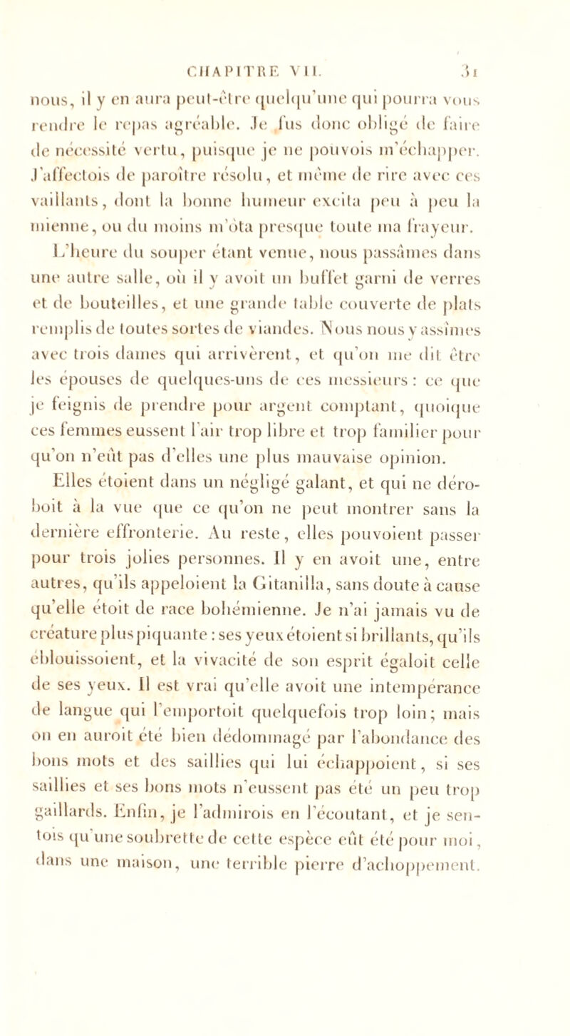 nous, il y en aura peut-être quelqu'une qui pourra vous rendre le repas agréable, .le lus donc oblige de faire île nécessité vertu, puisque je ne pouvois in’éebupper. J'affectois de paraître résolu, et même de rire avec ces vaillants, dont la bonne humeur excita peu à peu la mienne, ou du moins m’ota presque toute ma frayeur. 1 /heure du souper étant venue, nous passâmes dans une autre salle, où il y avoit un buffet garni de verres et de bouteilles, et une grande table couverte de plats remplis de toutes sortes de viandes. Nous nous y assîmes avec trois dames qui arrivèrent, et qu’on me dit être les épouses de quelques-uns de ces messieurs: ce que je feignis de prendre pour argent comptant, quoique ces femmes eussent l’air trop libre et trop familier pour qu'on n’eût pas d’elles une plus mauvaise opinion. Elles étoient dans un négligé galant, et qui ne déro- boit à la vue que ce qu’on 11e peut montrer sans la dernière effronterie. Au reste, elles pouvoient passer pour trois jolies personnes. Il y en avoit une, entre autres, qu’ils appeloient la Gitanilla, sans doute à cause qu’elle étoit de race bohémienne. Je n’ai jamais vu de créature plus piquante : ses yeux étoient si brillants, qu’ils éblouissoient, et la vivacité de son esprit égalait celle de ses yeux. 11 est vrai qu elle avoit une intempérance de langue qui l’emportoit quelquefois trop loin; mais on en aurait été bien dédommagé par l’abondance des bons mots et des saillies qui lui echappoient, si ses saillies et ses bons mots n eussent pas été un peu trop gaillards. Enfin, je l'admirais en l’écoutant, et je sen- tois qu une soubrette de celte espèce eût été pour moi, dans une maison, une terrible pierre d’achoppement.