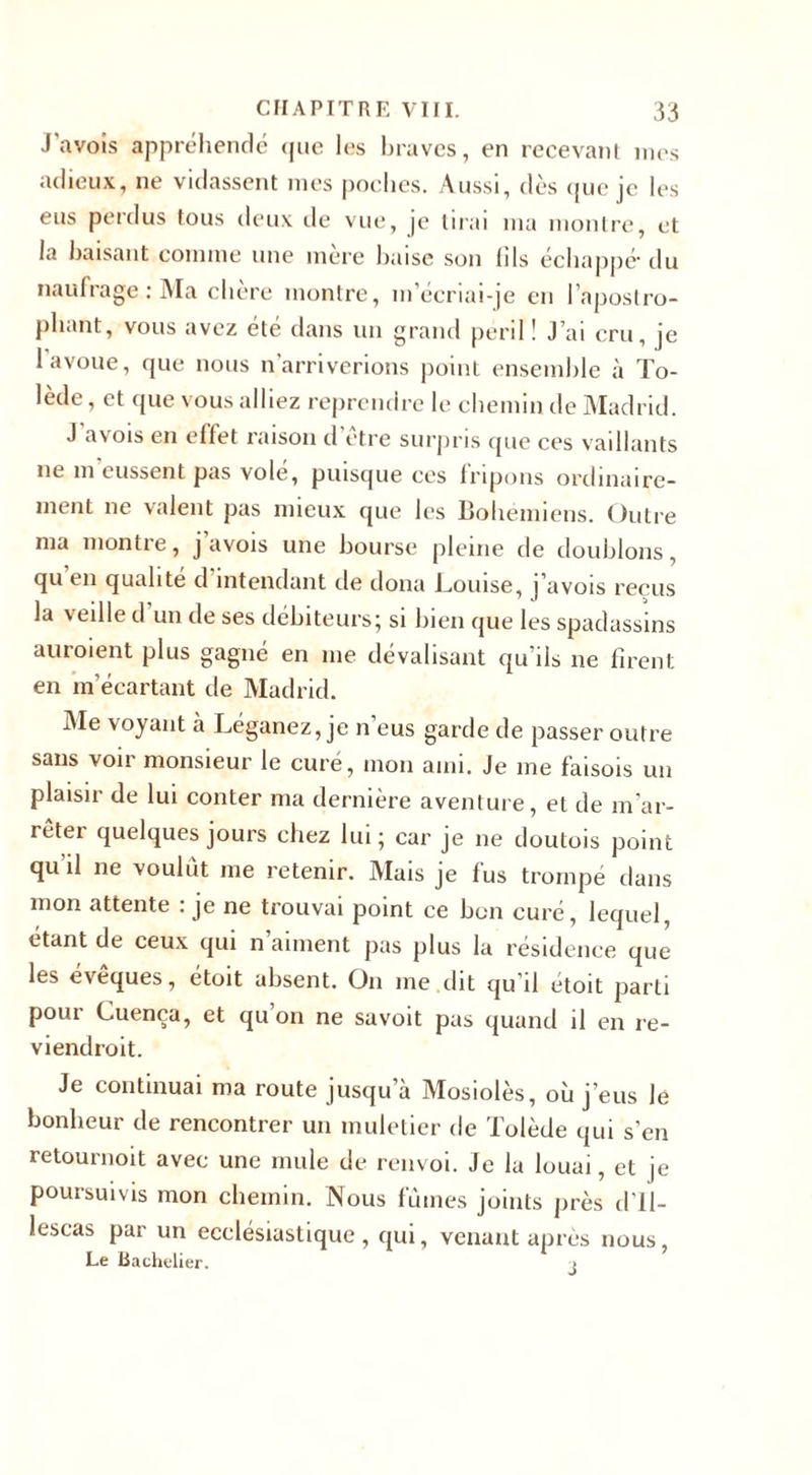 J avois appréhendé que les braves, en recevant mes adieux, ne vidassent mes poches. Aussi, dès que je les eus perdus tous deux de vue, je tirai ma montre, et la baisant comme une mère baise son (ils échappé- du naufrage : Ma chère montre, m’écriai-je en l’apostro¬ phant, vous avez été dans un grand péril ! j’ai cru, je 1 avoue, que nous n'arriverions point ensemble à To¬ lède , et que vous alliez reprendre le chemin de Madrid. J avois en effet raison d’être surpris que ces vaillants ne m eussent pas vole, puisque ces fripons ordinaire¬ ment ne valent pas mieux que les Bohémiens. Outre nia montre, j avois une bourse pleine de doublons, qu en qualité d intendant de dona Louise, j’avois reçus la veille d un de ses débiteurs; si bien que les spadassins auroient plus gagné en me dévalisant qu’ils ne firent; en m’écartant de Madrid. Ale voyant à Léganez, je n’eus garde de passer outre sans voir monsieur le curé, mon ami. Je me faisois un plaisir de lui conter ma dernière aventure, et de m'ar¬ rêter quelques jours chez lui ; car je ne doutois point qu il ne voulut me retenir. Mais je fus trompé dans mon attente : je ne trouvai point ce bon curé, lequel, étant de ceux qui n aiment pas plus la résidence que les évêques, étoit absent. O11 me dit qu’il étoit parti pour Cuença, et qu on ne savoit pas quand il en re- viendroit. Je continuai ma route jusqu’à Mosiolès, où j’eus le bonheur de rencontrer un muletier de Tolède qui s’en retournoit avec une mule de renvoi. Je la louai, et je poursuivis mon chemin. Nous fûmes joints près d’Il- lescas par un ecclésiastique, qui, venant après nous, Le Bachelier.