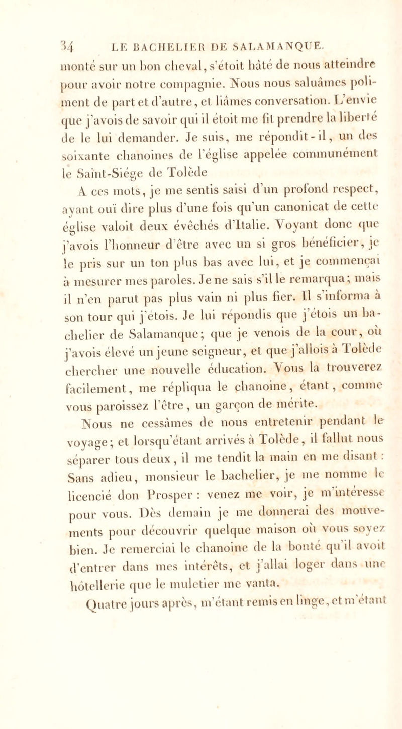 monté sur un bon cheval, s’étoit hâté de nous atteindre pour avoir notre compagnie. Nous nous saluâmes poli¬ ment de part et d’autre, et liâmes conversation. L envie que j’avois de savoir qui il étoit me fil prendre la liberté de le lui demander. Je suis, me répondit-il, un des soixante chanoines de l’église appelée communément le Saint-Siège de Tolède A. ces mots, je me sentis saisi d’un profond respect, ayant ouï dire plus d’une fois qu’un canonicat de cette église valoit deux évêchés d’Italie. Voyant donc que j’avois l’honneur d’être avec un si gros bénéficier, je le pris sur un ton plus bas avec lui, et je commençai à mesurer mes paroles. Je ne sais s’il le remarqua; mais il n’en parut pas plus vain ni plus fier. Il s informa à son tour qui j’etois. Je lui répondis que j’étois un ba¬ chelier de Salamanque; que je venois de la cour, où j’avois élevé un jeune seigneur, et que j aliois a lolède chercher une nouvelle éducation. Vous la trouverez facilement, me répliqua le chanoine, étant, comme vous paraissez l’être, un garçon de mérite. Nous ne cessâmes de nous entretenir pendant le voyage; et lorsqu’étant arrivés à Tolède, il fallut nous séparer tous deux, il me tendit la main en me disant : Sans adieu, monsieur le bachelier, je me nomme le licencié don Prosper : venez me voir, je m intéresse pour vous. Dès demain je me donnerai des mouve¬ ments pour découvrir quelque maison où vous soyez bien. Je remerciai le chanoine de la bonté qu il avoit d’entrer dans mes intérêts, et j’allai loger dans une hôtellerie que le muletier me vanta. Quatre jours après, m’étant remis en linge, et m étant