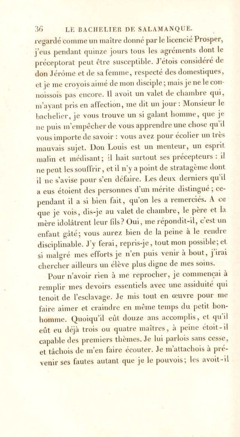 regardé comme un maître donné par le licencié Prosper, j’eus pendant quinze jours tous les agréments dont le préceptorat peut être susceptible. J étois considéré de don Jérôme et de sa femme, respecté des domestiques, et je me croyois aimé de mon disciple ; mais je ne le cou- noissois pas encore. Il avoit un valet de chambre qui, m’ayant pris en affection, me dit un jour : Monsieur le bachelier, je vous trouve un si galant homme, que je 11e puis m’empêcher de vous apprendre une chose qu il vous importe de savoir : vous avez pour écolier un très mauvais sujet. Don Louis est un menteur, un esprit, malin et médisant; il hait surtout ses précepteurs : il ne peut les souffrir, et il n’y a point de stratagème dont il 11e s’avise pour s’en défaire. Les deux derniers qu’il a eus étoient des personnes d’un mérite distingué ; ce¬ pendant il a si bien fait, qu’on les a remerciés. A ce que je vois, dis-je au valet de chambre, le père et la mère idolâtrent leur fils? Oui, me répondit-il, c’est un enfant gâté; vous aurez bien de la peine à le rendre disciplinable. J’y ferai, repris-je, tout mon possible; et. si malgré mes eflorts je n en puis venir a bout, j uai chercher ailleurs un élève plus digne de mes soins. Pour n’avoir rien à me reprocher, je commençai à remplir mes devoirs essentiels avec une assiduité qui tenoit de l’esclavage. Je mis tout en œuvre pour me faire aimer et craindre en même temps du petit bon¬ homme. Quoiqu il eut douze ans accomplis, (.1 qu il eût eu déjà trois ou quatre maîtres, à peine étoit-il capable des premiers thèmes. Je lui parlois sans cesse, et tâchois de m’en faire écouter. Je m’attachois à pré¬ venir ses fautes autant que je le pouvois; les avoit-il