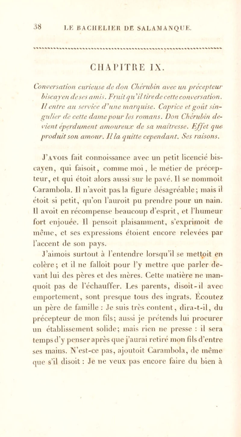 .18 CHAPITRE IX. Conversation curieuse de don Chérubin avec un précepteur biscayeti de ses amis. Fruit qu ’il tire de cette conversation. Il entre au service d'une marquise. Caprice et goût sin¬ gulier de cette dame pour les romans. Don Chérubin de¬ vient éperdument amoureux de sa maîtresse. F.ffet que produit son amour. Il la quitte cependant. Ses raisons. Pavois fait connoissance avec un petit licencié bis- cayen, qui faisoit, comme moi, le métier de précep¬ teur, et qui étoit alors aussi sur le pavé. Il se nommoit Carambola. 11 n’avoit pas la figure désagréable; mais il étoit si petit, qu’on l’auroit pu prendre pour un nain. Il avoit en récompense beaucoup d’esprit, et l’humeur fort enjouée. Il pensoit plaisamment, s'exprimoit de même, et ses expressions étoient encore relevées par l’accent de son pays. J’aimois surtout à l’entendre lorsqu’il se mettoit en colère; et il ne falloit pour l’y mettre que parler de¬ vant lui des pères et des mères. Cette matière ne man- quoit pas de l’échauffer. Les parents, disoit-il avec emportement, sont presque tous des ingrats. Ecoutez un père de famille : Je suis très content, dira-t-il, du précepteur de mon fils; aussi je prétends lui procurer un établissement solide; mais rien ne presse : il sera temps d’y penser après que j’aurai retiré mon fils d’entre ses mains. N’est-ce pas, ajoutoit Carambola, de même que s’il disoit : Je ue veux pas encore faire du bien à
