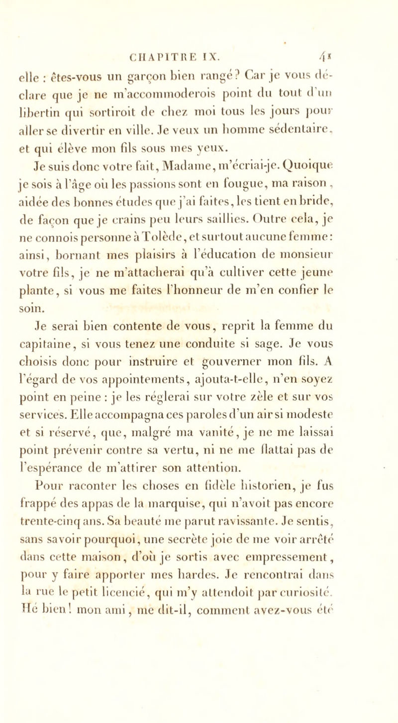 elle : êtes-vous un garçon bien rangé? Car je vous dé¬ clare que je ne m'accommoderais point du tout d un libertin qui sortiroit de chez moi tous les jours pour aller se divertir en ville, .le veux un bomme sédentaire, et qui élève mon fils sous mes yeux. Je suis donc votre fait. Madame, m’ecriai-je. Quoique je sois à l'Age oii les passions sont en longue, ma raison . aidée des bonnes études que j’ai faites, les tient en bride, de façon que je crains peu leurs saillies. Outre eela, je ne connois personne à Tolède, et surtout aucune femme : ainsi, bornant mes plaisirs à l’éducation de monsieur votre fils, je ne m’attacherai qu’à cultiver cette jeune plante, si vous me faites l'honneur de m’en confier le soin. Je serai bien contente de vous, reprit la femme du capitaine, si vous tenez une conduite si sage. Je vous choisis donc pour instruire et gouverner mon fils. A l'égard de vos appointements, ajouta-t-elle, n’en soyez point en peine : je les réglerai sur votre zèle et sur vos services. Elle accompagna ces paroles d’un air si modeste et si réservé, (pie, malgré ma vanité, je ne me laissai point prévenir contre sa vertu, ni ne me flattai pas de l’espérance de m’attirer son attention. Pour raconter les choses en fidèle historien, je fus frappé des appas de la marquise, qui n’avoit pas encore trente-cinq ans. Sa beauté me parut ravissante. Je sentis, sans savoir pourquoi, une secrète joie de me voir arrêté dans cette maison, d’oii je sortis avec empressement, pour y faire apporter mes hardes. Je rencontrai dans la rue le petit licencié, qui m’y attendoit par curiosité. Tic bien! mon ami, me dit-il, comment avez-vous été