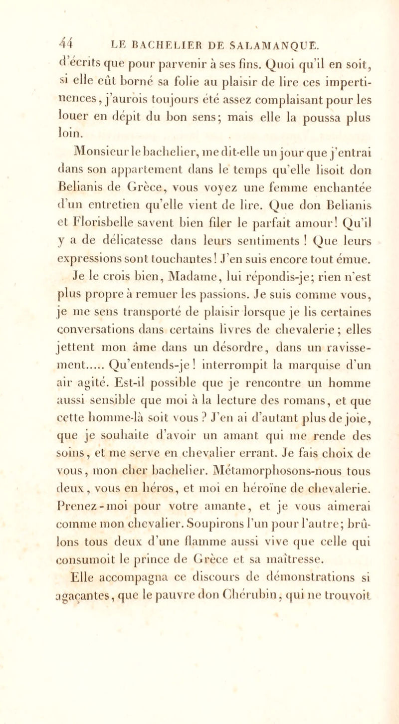 d écrits que pour parvenir à ses fins. Quoi qu’il en soit, si elle eût borné sa folie au plaisir de lire ces imperti¬ nences, j’aurois toujours été assez complaisant pour les louer en dépit du bon sens; mais elle la poussa plus loin. Monsieur le bachelier, me dit-elle un jour que j’entrai dans son appartement dans le temps qu’elle lisoit don Belianis de Grèce, vous voyez une femme enchantée d’un entretien qu’elle vient de lire. Que don Belianis et Florisbelle savent bien filer le parfait amour! Qu’il y a de délicatesse dans leurs sentiments ! Que leurs expressions sont touchantes! J'en suis encore tout émue. Je le crois bien, Madame, lui répondis-je; rien n'est plus propre à remuer les passions. Je suis comme vous, je me sens transporté de plaisir lorsque je lis certaines conversations dans certains livres de chevalerie ; elles jettent mon âme dans un désordre, dans un ravisse¬ ment.Qu’entends-je! interrompit la marquise d'un air agité. Est-il possible que je rencontre un homme aussi sensible que moi à la lecture des romans, et que cette homme-là soit vous ? J’en ai d’autant plus de joie, que je souhaite d’avoir un amant qui me rende des soins, et me serve en chevalier errant. Je fais choix de vous, mon cher bachelier. Métamorphosons-nous tous deux, vous en héros, et moi en héroïne de chevalerie. Prenez-moi pour votre amante, et je vous aimerai comme mon chevalier. Soupirons l’un pour l’autre; brû¬ lons tous deux d’une flamme aussi vive que celle qui consumoit le prince de Grèce et sa maîtresse. Elle accompagna ce discours de démonstrations si agaçantes, que le pauvre don Chérubin, qui ne trouvoit
