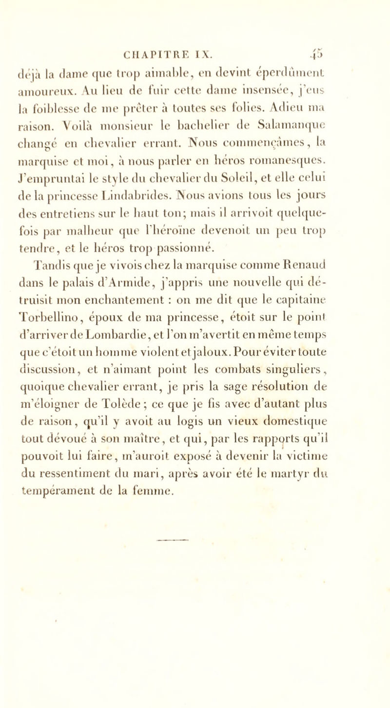 déjà la dame que trop aimable, en devint éperdument amoureux. Au lieu de fuir cette dame insensée, j’eus la foiblesse de me prêter à toutes ses folies. Adieu ma raison. Voilà monsieur le bachelier de Salamanque changé en chevalier errant. Nous commençâmes, la marquise et moi, à nous parler en héros romanesques. J’empruntai le style du chevalier du Soleil, et elle celui de la princesse Lindabrides. Nous avions Ions les jours des entretiens sur le haut ton; mais il arrivoit quelque¬ fois par malheur que l'héroïne devenoit un peu trop tendre, et le héros trop passionné. Tandis que je vivoischez la marquise comme Renaud dans le palais d’Armide, j’appris une nouvelle qui dé¬ truisit mon enchantement : 011 me dit que le capitaine Torbellino, époux de ma princesse, étoit sur le point d’arriver de Lombardie, et l’on m’avertit en même temps que c’étoit un homme violent et jaloux. Pour éviter toute discussion, et n’aimant point les combats singuliers, quoique chevalier errant, je pris la sage résolution de m’éloigner de Tolède; ce que je fis avec d’autant plus de raison, qu’il y avoit au logis un vieux domestique tout dévoué à son maître, et (pii, par les rapports qu’il pouvoit lui faire, m’auroit exposé à devenir la victime du ressentiment du mari, après avoir été le martyr du tempérament de la femme.