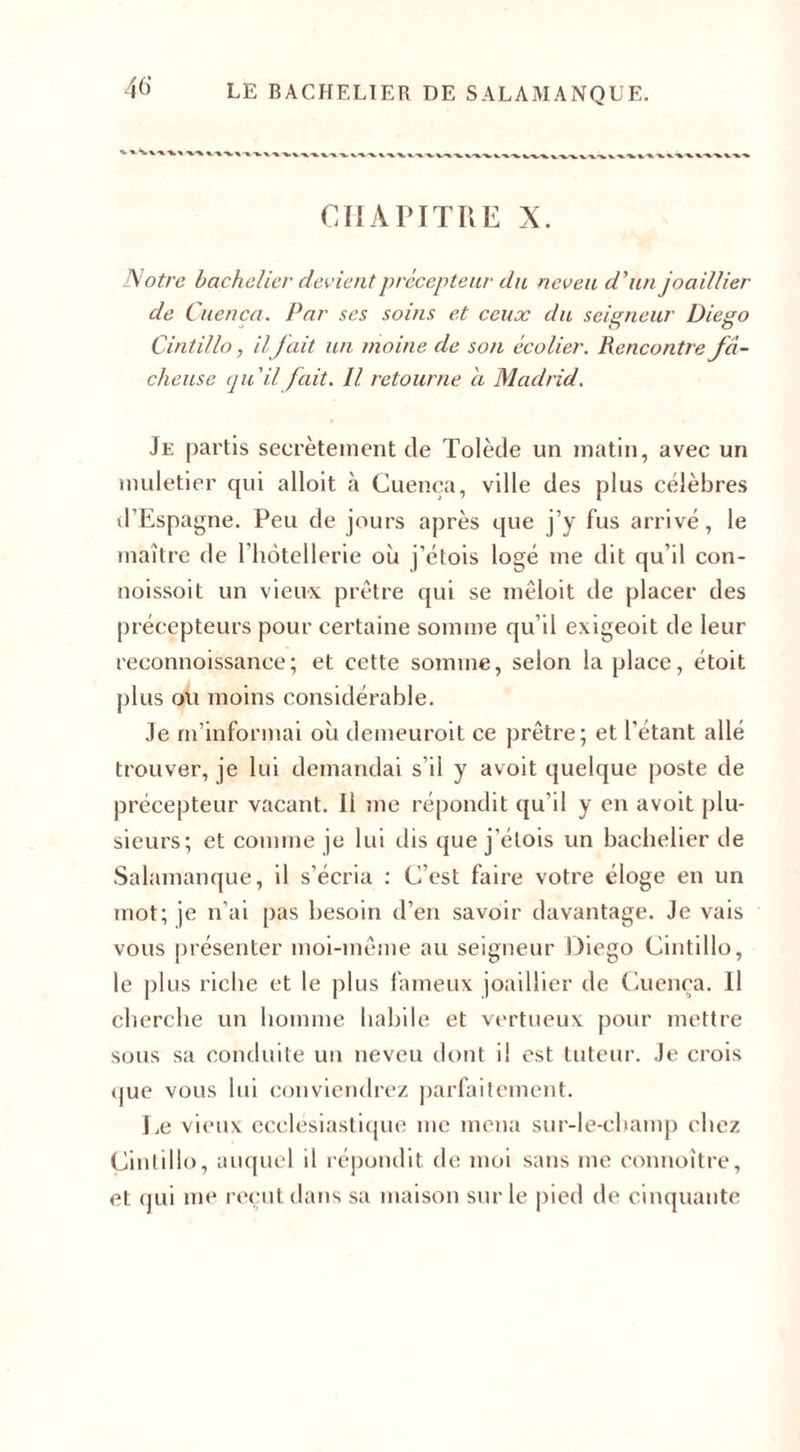 46- CHAPITRE X. Notre bachelier devient précepteur du neveu d'un joaillier de Cuenca. Par ses soins et ceux du seigneur Diego Cintillo, il fait un moine de son écolier. Rencontre fâ¬ cheuse qu'il fait. Il retourne a Madrid. Je partis secrètement de Tolède un matin, avec un muletier qui alloit à Cuenca, ville des plus célèbres d’Espagne. Peu de jours après que j’y fus arrivé, le maître de l hotellerie où j’étois logé me dit qu’il con- noissoit un vieux prêtre qui se mêloit de placer des précepteurs pour certaine somme qu’il exigeoit de leur reconnoissance; et cette somme, selon la place, étoit plus ou moins considérable. Je m’informai où demeuroit ce prêtre; et l'étant allé trouver, je lui demandai s’il y avoit quelque poste de précepteur vacant. Il me répondit qu’il y en avoit plu¬ sieurs; et comme je lui dis que j’étois un bachelier de Salamanque, il s’écria : C’est faire votre éloge en un mot; je n’ai pas besoin d’en savoir davantage. Je vais vous présenter moi-même au seigneur Diego Cintillo, le plus riche et le plus fameux joaillier de Cuenca. Il cherche un homme habile et vertueux pour mettre sous sa conduite un neveu dont il est tuteur. Je crois que vous lui conviendrez parfaitement. Le vieux ecclesiastique me mena sur-le-champ chez Cintillo, auquel il répondit de moi sans me connoître, et qui me reçut dans sa maison sur le pied de cinquante