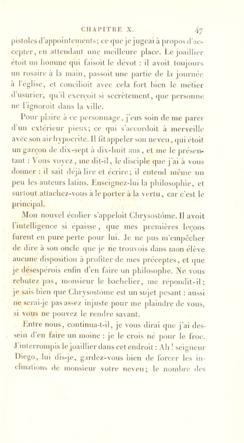 pistoles d’appointements; ce que je jugeai à propos d’ac¬ cepter, en attendant une meilleure place. Le joaillier étoit un homme qui faisoit le dévot : il avoit toujours un rosaire à la main, passoit une partie de la journée a I église, et concilioit avec cela fort bien le métier d usurier, qu il exereoil si secrètement, (pie personne ne l'ignoroit dans la ville. Pour plaire à ce personnage, j’eus soin de me parer d un extérieur pieux; ce qui s’accordoit à merveille avec son air hypocrite. 11 fit appeler son neveu, qui étoit un garçon de dix-sept à dix-huit ans, et me le présen¬ tant : Vous voyez, me dit-il, le disciple que j’ai à vous donner : il sait déjà lire et écrire; il entend même un peu les auteurs latins. Enseignez-lui la philosophie, et surtout attachez-vous à le porter à la vertu, car c’est le principal. Mon nouvel écolier s’appeloit Clirysost6me.il avoit 1 intelligence si épaisse, que mes premières leçons furent en pure perte pour lui. Je ne pus m’empêcher de dire à son oncle que je ne trouvois dans mon élève aucune disposition à profiter de mes préceptes, et que je désespérois enfin d’en faire un philosophe. Ne vous rebutez pas, monsieur le bachelier, me répondit-il; je sais bien que Chrysostome est un sujet pesant : aussi ne serai-je pas assez injuste pour me plaindre de vous, si vous ne pouvez le rendre savant. Entre nous, continua-t-il, je vous dirai que j’ai des¬ sein d'en faire un moine : je le crois né pour le froc. J interrompis le joaillier dans cet endroit : Ah ! seigneur Diego, lui dis-je, gardez-vous bien de forcer les in¬ clinations de monsieur votre neveu; le nombre des