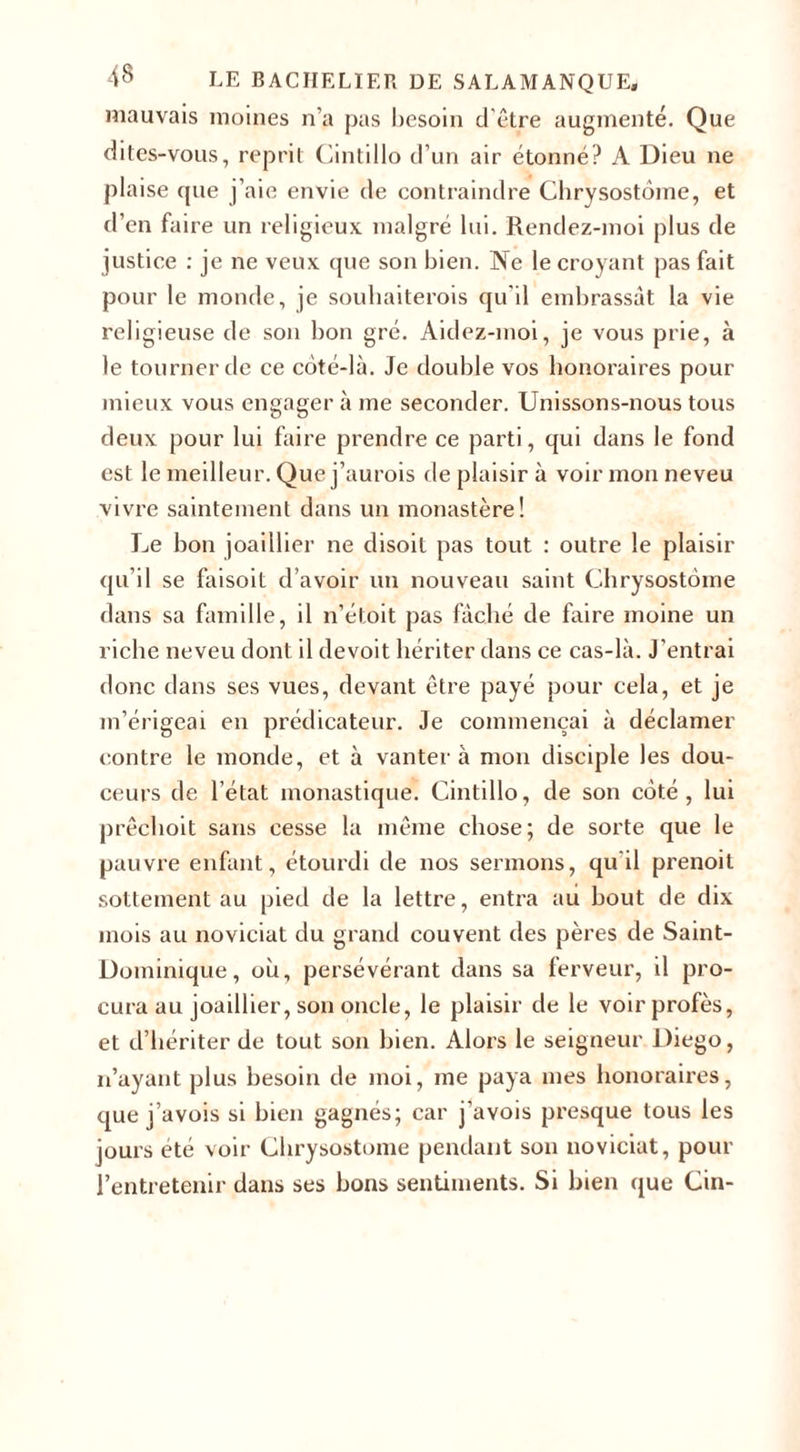 mauvais moines n’a pas besoin d'être augmenté. Que dites-vous, reprit Cintillo d’un air étonné? A Dieu ne plaise que j’aie envie de contraindre Chrysostome, et d’en faire un religieux malgré lui. Rendez-moi plus de justice : je ne veux que son bien. Ne le croyant pas fait pour le monde, je souhaiterois qu’il embrassât la vie religieuse de son bon gré. Aidez-moi, je vous prie, à le tourner de ce côté-là. Je double vos honoraires pour mieux vous engager à me seconder. Unissons-nous tous deux pour lui faire prendre ce parti, qui dans le fond est le meilleur. Que j’aurois de plaisir à voir mon neveu vivre saintement dans un monastère! Le bon joaillier ne disoit pas tout : outre le plaisir qu’il se faisoit d’avoir un nouveau saint Chrysostome dans sa famille, il n’étoit pas fâché de faire moine un riche neveu dont il de voit hériter dans ce cas-là. J’entrai donc dans ses vues, devant être payé pour cela, et je m’érigeai en prédicateur. Je commençai à déclamer contre le monde, et à vantera mon disciple les dou¬ ceurs de l’état monastique. Cintillo, de son côté, lui prêchoit sans cesse la même chose; de sorte que le pauvre enfant, étourdi de nos sermons, qu'il prenoit sottement au pied de la lettre, entra au bout de dix mois au noviciat du grand couvent des pères de Saint- Dominique, où, persévérant dans sa ferveur, il pro¬ cura au joaillier, son oncle, le plaisir de le voirprofès, et d’hériter de tout son bien. Alors le seigneur Diego, n’ayant plus besoin de moi, me paya mes honoraires, que j’avois si bien gagnés; car j'avois presque tous les jours été voir Chrysostome pendant son noviciat, pour l’entretenir dans ses bons sentiments. Si bien que Cin-