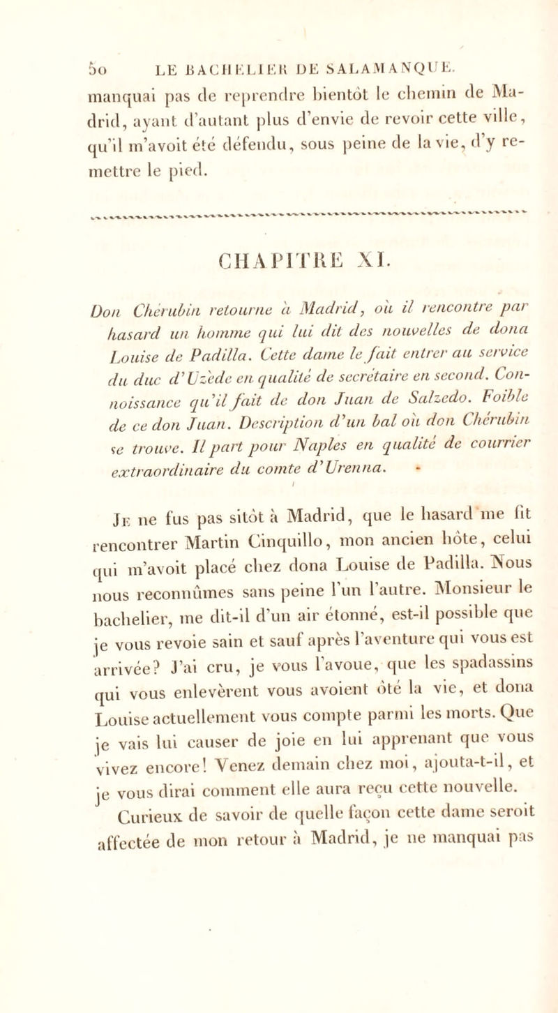 manquai pas de reprendre bientôt le chemin de Ma¬ drid, ayant d’autant plus d’envie de revoir cette vdle, qu’il m’avoit été défendu, sous peine de la vie, d’y re¬ mettre le pied. CHAPITRE XI. Don Chérubin retourne a Madrid, ou il rencontre par- hasard un homme qui lui dit des nouvelles de doua Louise de Padilla. Cette dame le fait entrer au service du duc d'd Cède en qualité de secrétaire en second. Con¬ naissance qu'il fait de don Juan de Salzcdo. Foible de ce don Juan. Description d'un bal ou don Chérubin se trouve. Il part pour Naples en qualité de cournei extraordinaire du comte d'Urenna. I jE ne fus pas sitôt à Madrid, que le hasard me lit rencontrer Martin Cinquillo, mon ancien hôte, celui qui m’avoit placé chez dona Louise de Padilla. Vous nous reconnûmes sans peine 1 un 1 autre. Monsieur le bachelier, me dit-il d’un air étonné, est-il possible que je vous revoie sain et sauf après l’aventure qui vous est arrivée? J’ai cru, je vous 1 avoue, que les spadassins qui vous enlevèrent vous avoient ote la vie, et dona Louise actuellement vous compte parmi les morts. Que je vais lui causer de joie en lui apprenant que vous vivez encore! Venez demain chez moi, ajouta-t-il, et je vous dirai comment elle aura reçu cette nouvelle. Curieux de savoir de quelle façon cette dame seroit affectée de mon retour à Madrid, je ne manquai pas