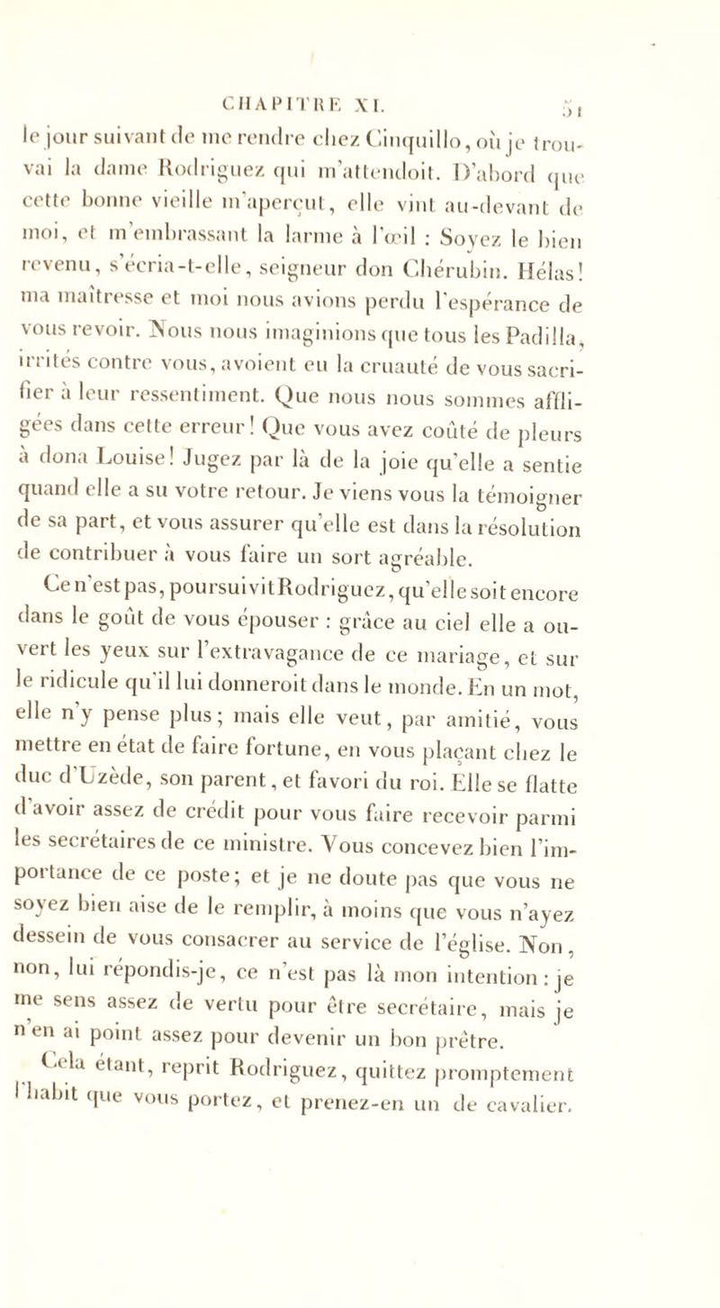 le jour suivant de inc rendre chez Cinquillo, où je trou¬ vai la dame Rodriguez qui m’attendoit. D’abord que cette bonne vieille m’aperçut, elle vint au-devant de moi, et m’embrassant la larme à l’œil : Soyez le bien revenu, s’écria-t-elle, seigneur don Chérubin. Hélas! ma maîtresse et moi nous avions perdu l’espérance de vous revoir. Nous nous imaginions que tous les Padilla, irrités contre vous,avoient eu la cruauté de vous sacri¬ fier à leur ressentiment. Que nous nous sommes affli¬ gées dans cette erreur! Que vous avez coûté de pleurs à doua Louise! Jugez par là de la joie qu’elle a sentie quand elle a su votre retour. Je viens vous la témoigner de sa part, et vous assurer quelle est dans la résolution de contribuer à vous faire un sort agréable Cen est pas, poursuivitRodriguez, qu’elle soit encore dans le goût de vous épouser : grâce au ciel elle a ou¬ vert les yeux sur l’extravagance de ce mariage, et sur le ridicule qu il lui donneroit dans le monde. En un mot, elle n’y pense plus; mais elle veut, par amitié, vous mettre en état de faire lortune, en vous plaçant chez le duc d’Uzède, son parent, et favori du roi. Elle se flatte d avoir assez de crédit pour vous faire recevoir parmi les secrétaires de ce ministre. Vous concevez bien l’im¬ portance de ce poste; et je ne doute pas que vous ne soyez bien aise de le remplir, à moins que vous n’ayez dessein de vous consacrer au service de l’église. Non . non, lui répondis-je, ce n’est pas là mon intention: )e me sens assez de vertu pour être secrétaire, mais je n en ai point assez pour devenir un bon prêtre. L* la étant, reprit Rodriguez, quittez promptement I habit que vous portez, et prenez-en un de cavalier.