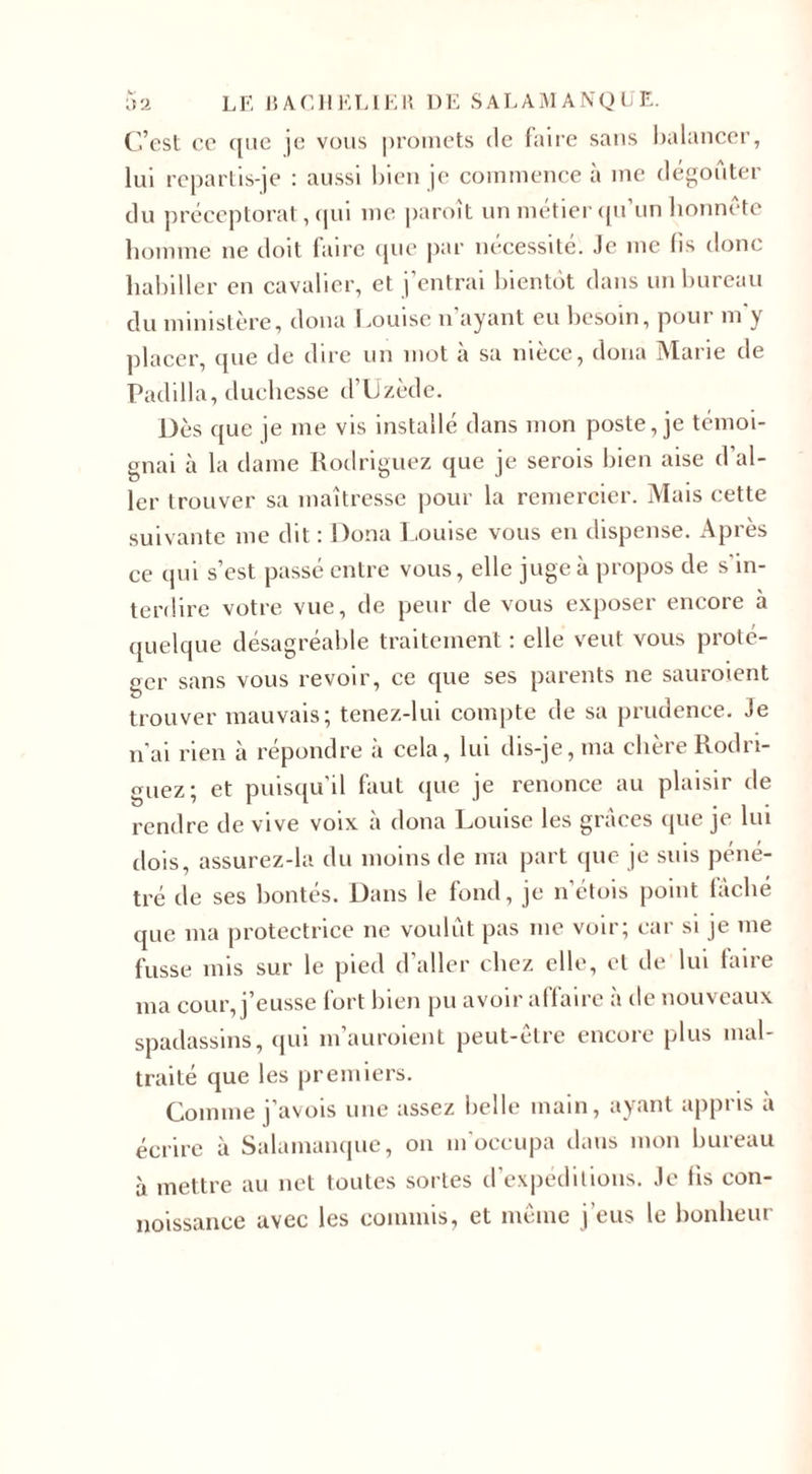 C’est ce ({lie je vous promets de faire sans balancer, lui repartis-je : aussi bien je commence à me dégoûter du préceptorat, qui me paroît un métier qu’un honnête homme ne doit faire que par nécessité. Je me lis donc habiller en cavalier, et j’entrai bientôt dans un bureau du ministère, doua Louise n’ayant eu besoin, pour m'y placer, que de dire un mot à sa nièce, doua Marie de Padilla, duchesse d’Uzède. Dès que je me vis installé dans mon poste, je témoi¬ gnai à la dame Rodriguez que je serois bien aise d’al¬ ler trouver sa maîtresse pour la remercier. Mais cette suivante me dit : Doua Louise vous en dispense. Après ce qui s’est passé entre vous, elle juge à propos de s’in¬ terdire votre vue, de peur de vous exposer encore à quelque désagréable traitement : elle veut vous proté¬ ger sans vous revoir, ce que ses parents ne sauraient trouver mauvais; tenez-lui compte de sa prudence. Je n’ai rien à répondre à cela, lui dis-je, ma chère Rodri¬ guez; et puisqu’il faut que je renonce au plaisir de rendre de vive voix à dona Louise les grâces que je lui dois, assurez-la du moins de ma part que je suis péné¬ tré de ses bontés. Dans le fond, je n’étois point fâché que ma protectrice ne voulût pas me voir; car si je me fusse mis sur le pied d’aller chez elle, et de lui faire ma cour, j’eusse fort bien pu avoir affaire à de nouveaux spadassins, qui m’auraient peut-être encore plus mal¬ traité que les premiers. Comme j’avois une assez belle main, ayant appris a écrire à Salamanque, on m’occupa dans mon bureau à mettre au net toutes sortes d’expéditions. Je fis con- noissance avec les commis, et même j’eus le bonheur