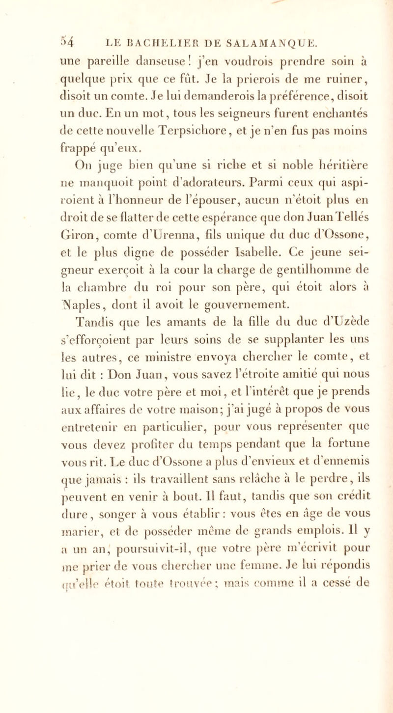 une pareille danseuse! j’en voudrois prendre soin à quelque prix que ce fût. Je la prierais de me ruiner, disoit un comte. Je lui demanderois la préférence, disoit un duc. En un mot, tous les seigneurs furent enchantés de cette nouvelle Terpsichore, et je n’en fus pas moins frappé qu’eux. On juge bien qu’une si riche et si noble héritière ne manquoit point d’adorateurs. Parmi ceux qui aspi- roient à l’honneur de l’épouser, aucun n’étoit plus en droit de se flatter de cette espérance que don Juan Telles Giron, comte d’Urenna, fils unique du duc d’Ossone, et le plus digne de posséder Isabelle. Ce jeune sei¬ gneur exerçoit à la cour la charge de gentilhomme de la chambre du roi pour son père, qui étoit alors à Naples, dont il avoit le gouvernement. Tandis que les amants de la fille du duc d’Uzède s’efforçoient par leurs soins de se supplanter les uns les autres, ce ministre envoya chercher le comte, et lui dit : Don Juan, vous savez l’étroite amitié qui nous lie, le duc votre père et moi, et l'intérêt que je prends aux affaires de votre maison; j’ai jugé à propos de vous entretenir en particulier, pour vous représenter que vous devez profiter du temps pendant que la fortune vous rit. Le duc d’Ossone a plus d’envieux et d’ennemis que jamais : ils travaillent sans relâche à le perdre, ils peuvent en venir à bout. 11 faut, tandis que son crédit dure, songer à vous établir: vous êtes en âge de vous marier, et de posséder même de grands emplois. Il y a un an, poursuivit-il, que votre père m’écrivit pour me prier de vous chercher une femme. Je lui répondis (lu’elle étoit toute trouvée; mais comme il a cessé de