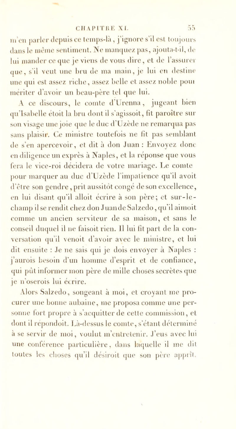 m'en parler depuis ce temps-là, j’ignore s'il est toujours dans le meme sentiment. Ne manquez; pas, ajouta-t-il, île lui mander ce que je viens de vous dire, et de l’assurer i)iie, s il veut une bru de ma main, je lui en destine une qui est assez riche, assez belle et assez noble poui mériter d’avoir un beau-père tel que lui. A ce discours, le comte d Urenna, jugeant bien qu Isabelle étoit la bru dont il s’agissoit, lit paroitre sur son visage une joie que le duc d’Uzède ne remarqua pas sans plaisir. Ce ministre toutefois ne fit pas semblant de s’en apercevoir, et dit à don Juan : Envoyez donc en diligence un exprès à Naples, et la réponse que vous fera le vice-roi décidera de votre mariage. Le comte pour marquer au duc d’Uzède l'impatience qu’il avoit d'être son gendre, prit aussitôt congé de son excellence, en lui disant qu’il alloit écrire à son père; et sur-le- champ il se rendit chez don Juande Salzedo, qu’il aimoit comme un ancien serviteur de sa maison, et sans le conseil duquel il ne faisoit rien. Il lui fit part de la con¬ versation qu'il venoit d’avoir avec le ministre, et lui dit ensuite : Je ne sais qui je dois envoyer à Naples : j’aurois besoin d’un homme d’esprit et de confiance, qui put informer mon père de mille choses secrètes que je n’oserois lui écrire. Alors Salzedo, songeant à moi, et croyant me pro¬ curer une bonne aubaine, me proposa comme une per¬ sonne fort propre à s’acquitter de cette commission, et dont il répondoit. Là-dessus le comte, s’étant déterminé à se servir de moi, voulut m’entretenir. J’eus avec lui une conférence particulière, dans laquelle il me dit toutes les choses qu’il désiroit que sou père apprît.
