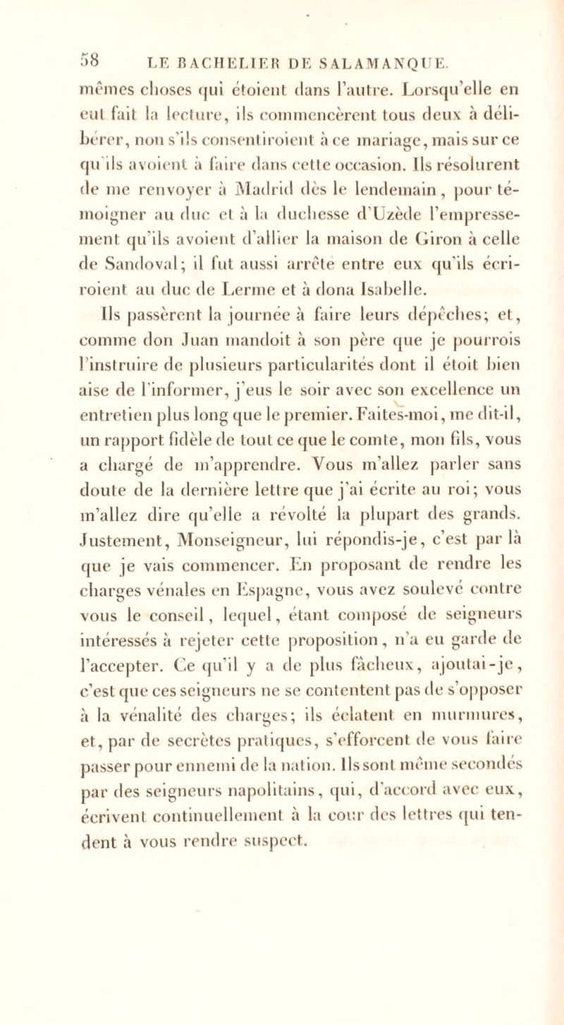 mêmes choses qui étoient dans l’autre. Lorsqu’elle en eut fait la lecture, ils commencèrent tous deux à déli¬ bérer, non s’ils consentiroient à ce mariage, mais sur ce qu ils avoient à faire dans cette occasion. Ils résolurent de me renvoyer à Madrid dès le lendemain, pour té¬ moigner au duc et à la duchesse d’Uzède l’empresse¬ ment qu’ils avoient d’allier la maison de Giron à celle de Sandoval; il fut aussi arrête entre eux qu'ils écri- roient au duc de Lerme et à dona Isabelle. Us passèrent la journée à faire leurs dépêches; et, comme don Juan mandoit à son père que je pourrois l’instruire de plusieurs particularités dont il étoit bien aise de l’informer, j’eus le soir avec son excellence un entretien plus long que le premier. Faites-moi, me dit-il, un rapport fidèle de tout ce que le comte, mon fds, vous a chargé de m’apprendre. Vous m’allez parler sans doute de la dernière lettre que j’ai écrite au roi; vous m’allez dire qu’elle a révolté la plupart des grands. Justement, Monseigneur, lui répondis-je, c’est par là que je vais commencer. En proposant de rendre les charges vénales en Espagne, vous avez soulevé contre vous le conseil, lequel, étant composé de seigneurs intéressés à rejeter cette proposition, n’a eu garde de l’accepter. Ce qu’il y a de plus fâcheux, ajoutai-je, c’est que ces seigneurs ne se contentent pas de s’opposer à la vénalité des charges; ils éclatent en murmures, et, par de secrètes pratiques, s’efforcent de vous faire passer pour ennemi de la nation. Ils sont même secondes par des seigneurs napolitains, qui, d’accord avec eux, écrivent continuellement à la cour des lettres qui ten¬ dent à vous rendre suspect.