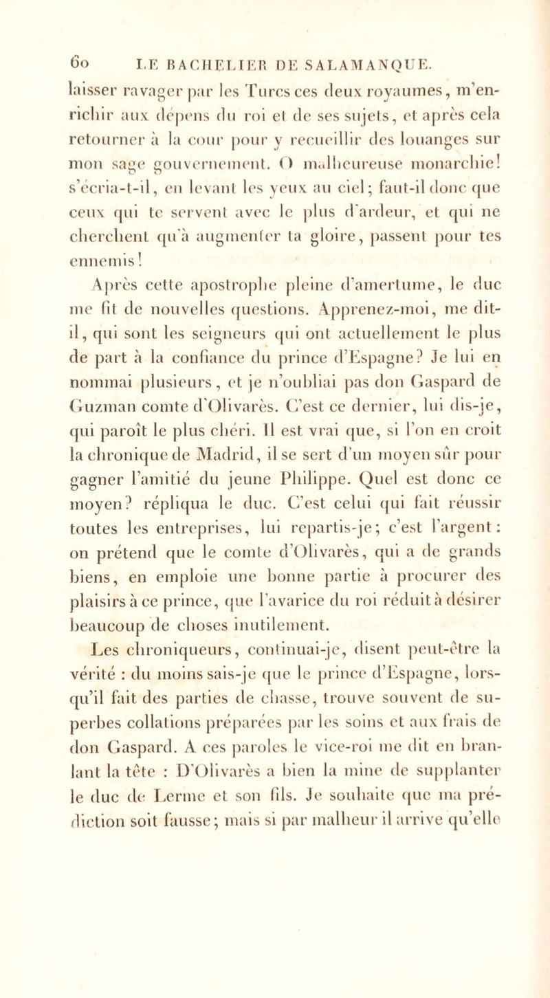 laisser ravager par les Turcs ces deux royaumes, m’en¬ richir aux dépens du roi et de ses sujets, et après cela retourner à la cour pour y recueillir des louanges sur mon sage gouvernement. O malheureuse monarchie! s’écria-t-il, en levant les yeux au ciel; faut-il donc que ceux qui te servent avec le plus d'ardeur, et qui ne cherchent qu'à augmenter la gloire, passent pour tes ennemis ! Après cette apostrophe pleine d’amertume, le duc me fit de nouvelles questions. Apprenez-moi, me dit- il , qui sont les seigneurs qui ont actuellement le plus de part à la confiance du prince d’Espagne? Je lui en nommai plusieurs, et je n’oubliai pas don Gaspard de Guzman comte d’Olivarès. C’est ce dernier, lui dis-je, qui paroît le plus chéri. Il est vrai que, si l’on en croit la chronique de Madrid, il se sert d’un moyen sûr pour gagner l’amitié du jeune Philippe. Quel est donc ce moyen? répliqua le duc. C’est celui qui fait réussir toutes les entreprises, lui repartis-je; c’est l’argent: on prétend que le comte d’Olivarès, qui a de grands biens, en emploie une bonne partie à procurer des plaisirs à ce prince, que l’avarice du roi réduit à désirer beaucoup de choses inutilement. Les chroniqueurs, continuai-je, disent peut-être la vérité : du moins sais-je que le prince d Espagne, lors¬ qu’il fait des parties de chasse, trouve souvent de su¬ perbes collations préparées par les soins et aux Irais de flou Gaspard. À ces paroles le vice-roi me dit en bran¬ lant la tête : D’Olivarès a bien la mine de supplanter le duc de Lerme et son fils. Je souhaite que ma pré¬ diction soit fausse; mais si par malheur il arrive qu’elle