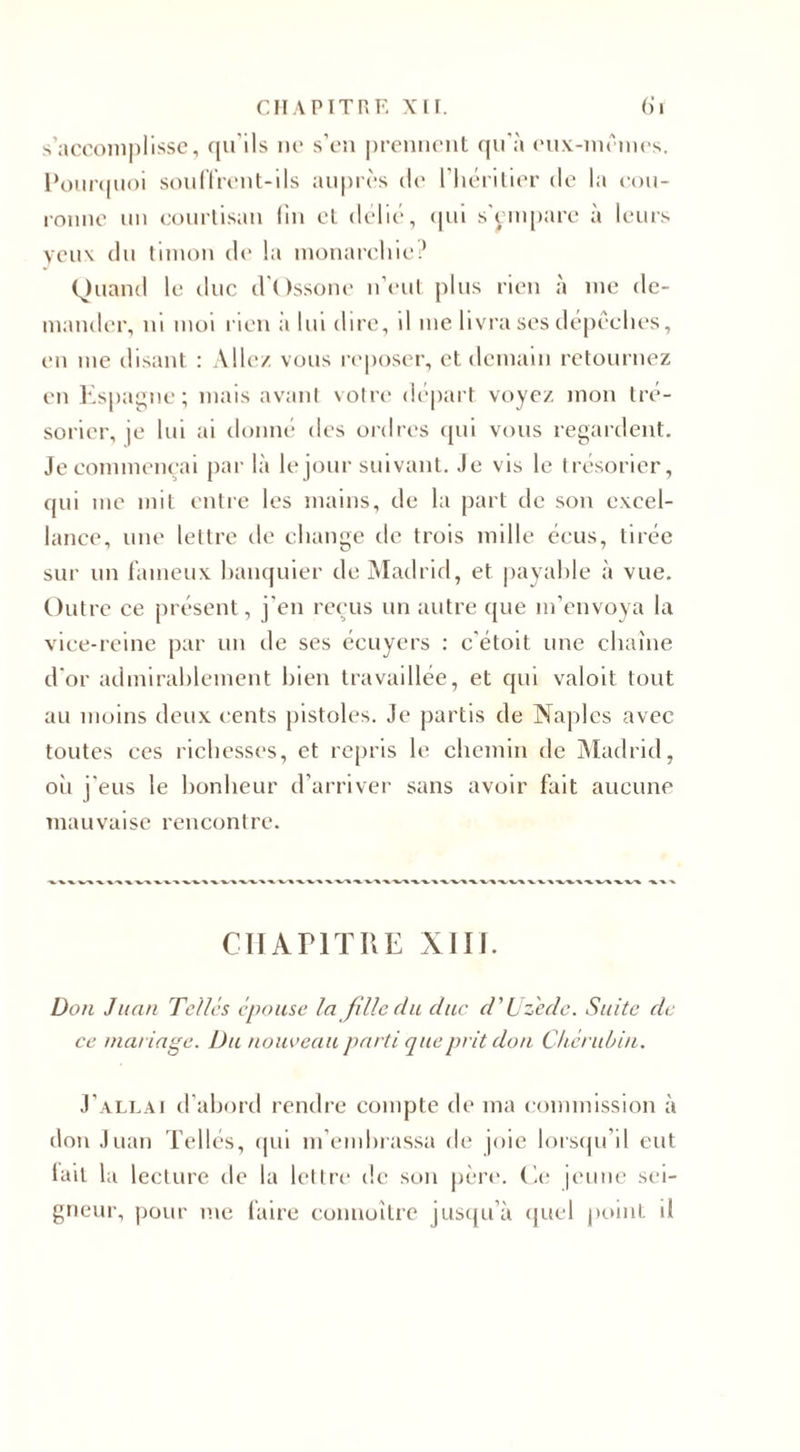 s’accomplisse, qu’ils ne s’en prennent qu'à eux-mêmes. Poiir(|tioi souffrent-ils auprès de l’héritier de la cou¬ ronne un courtisan fin et délié, qui s'empare à leurs veux du timon de la monarchie? Quand le duc d’Ossone n’eut plus rien à me de¬ mander, ni moi rien à lui dire, d me livra ses dépêches, en me disant : Aile/ vous reposer, et demain retournez en Espagne; mais avant votre départ voyez mon tré¬ sorier, je lui ai donné des ordres qui vous regardent. Jecommençai par là le jour suivant. Je vis le trésorier, qui me mit entre les mains, de la part de son exeel- lance, une lettre de change de trois mille éeus, tirée sur un fameux banquier de Madrid, et payable à vue. Outre ce présent, j'en reçus un autre que m’envoya la vice-reine par un de ses écuyers : c'étoit une chaîne d'or admirablement bien travaillée, et qui valoit tout au moins deux cents pistoles. Je partis de Naples avec toutes ces richesses, et repris le chemin de Madrid, où j'eus le bonheur d’arriver sans avoir fait aucune mauvaise rencontre. CHAPITRE XIII. Don Juan Telles épouse la fille du duc d'Uzede. Suite de ce mariage. Du nouveau parti que prit don Chérubin. J’allai d’abord rendre compte de ma commission à don Juan Tellés, qui m’embrassa de joie lorsqu’il eut lait la lecture de la lettre de son père. Ce jeune sei¬ gneur, pour me faire connoître jusqu’à quel point il