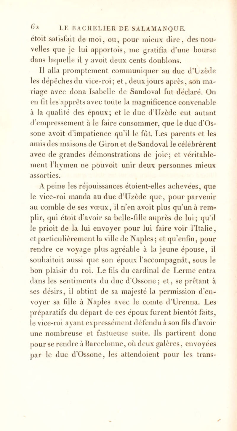 étoit satisfait de moi, ou, pour mieux dire, des nou¬ velles que je lui apportois, me gratifia d’une bourse dans laquelle il y avoit deux cents doublons. Il alla promptement communiquer au duc d’Uzède les dépêches du vice-roi; et, deux jours après, son ma¬ riage avec dona Isabelle de Sandoval fut déclaré. On en fit les apprêts avec toute la magnificence convenable à la qualité des époux; et le duc d’Uzède eut autant d’empressement à le faire consommer, que leducd’Os- sonc avoit d'impatience qu’il le fut. Les parents et les amis des maisons de Giron et de Sandoval le célébrèrent avec de grandes démonstrations de joie; et véritable¬ ment l’hymen ne pouvoit unir deux personnes mieux assorties. A peine les réjouissances étoient-elles achevées, que le vice-roi manda au duc d’Uzède que, pour parvenir au comble de ses vœux, il n’en avoit plus qu’un à rem¬ plir, qui étoit d’avoir sa belle-fille auprès de lui; qu'il le prioit de la lui envoyer pour lui faire voir l’Italie, et particulièrement la ville de Naples; et qu’enfin, pour rendre ce voyage plus agréable à la jeune épouse, il souhaitoit aussi que son époux l’accompagnât, sous le bon plaisir du roi. Le fils du cardinal de Lerme entra dans les sentiments du duc d’Ossone; et, se prêtant à ses désirs, il obtint de sa majesté la permission d’en¬ voyer sa fille à Naples avec le comte d’Urenna. Les préparatifs du départ de ces époux furent bientôt faits, le vice-roi ayant expressément défendu à son fils d’avoir une nombreuse et fastueuse suite. Ils partirent donc pour se rendre à Karcclonne, où deux galères, envoyées par le duc d’Ossone, les attendoient pour les trans-