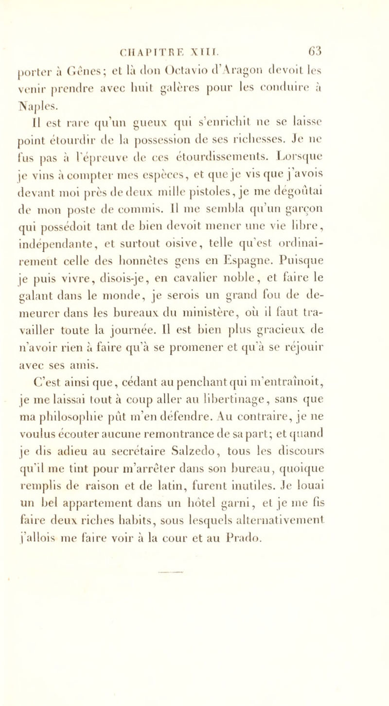 porter à Gênes; et là don Octavio d’Aragon devoit les venir prendre avec huit galères pour les conduire à Naples. Il est rare qu’un gueux qui s’enrichit ne se laisse point étourdir de la possession de ses richesses. Je ne lus pas à l'épreuve de ces étourdissements. Lorsque je vins à compter mes espèces, et que je vis que j a vois devant moi près de deux mille pistoles, je me dégoûtai de mon poste île commis. Il me sembla qu’un garçon qui possédoit tant de bien devoit mener une vie libre, indépendante, et surtout oisive, telle qu'est ordinai¬ rement celle des honnêtes gens en Espagne. Puisque je puis vivre, disois-je, en cavalier noble, et faire le galant dans le monde, je serois un grand fou de de¬ meurer dans les bureaux du ministère, où il faut tra¬ vailler toute la journée. Il est bien plus gracieux de n’avoir rien à faire qu’à se promener et qu'à se réjouir avec ses amis. C’est ainsi que, cédant au penchant qui m’entrainoit, je me laissai tout à coup aller au libertinage, sans que ma philosophie pût m’en défendre. Au contraire, je 11e voulus écouter aucune remontrance de sa part; et quand je dis adieu au secrétaire Salzedo, tous les discours qu'il me tint pour m’arrêter dans son bureau, quoique remplis de raison et de latin, furent inutiles. Je louai un bel appartement dans un hôtel garni, et je me fis faire deux riches habits, sous lesquels alternativement j’ai lois me faire voir à la cour et au Prado.
