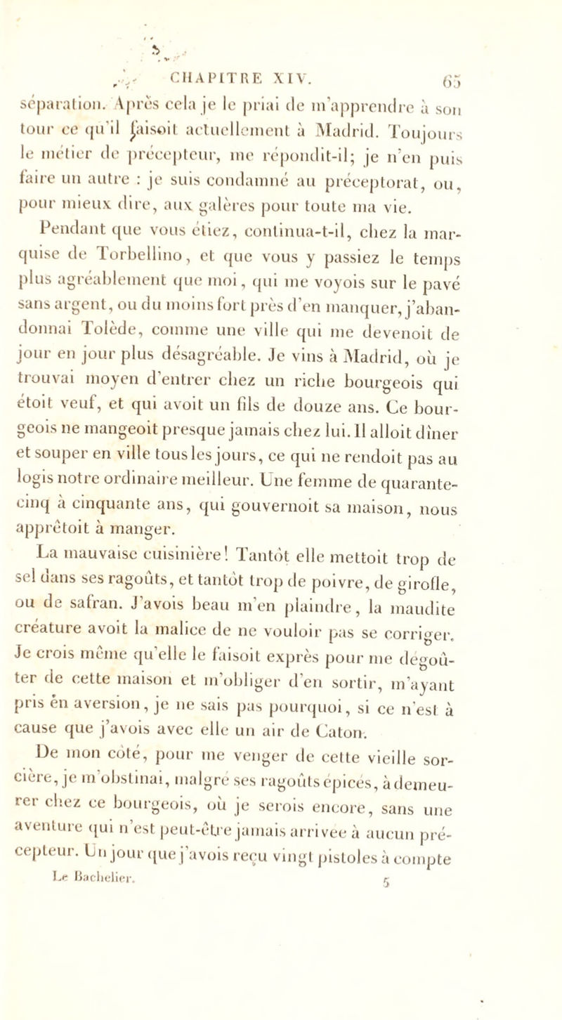 séparation. Apres cela je le priai de m'apprendre à son tour ce qu’il Jaisoit actuellement à Madrid. Toujours le métier de précepteur, me répondit-il; je n’en puis faire un autre : je suis condamné au préceptorat, ou. pour mieux, dire, aux galères pour toute ma vie. Pendant que vous étiez, continua-t-il, chez la mar¬ quise de Torbellino, et que vous y passiez le temps plus agréablement que moi, qui me voyois sur le pavé sans argent, ou du moins fort près d’en manquer, j’aban¬ donnai Tolède, comme une ville qui me devenoit de jour en jour plus désagréable. Je vins à Madrid, où je trouvai moyen d’entrer chez un riche bourgeois qui étoit veut, et qui avoit un fils de douze ans. Ce bour¬ geois ne mangeoit presque jamais chez lui. 11 alloit dîner et souper en ville tous les jours, ce qui ne rendoit pas au logis notre ordinaire meilleur. Une femme de quarante- cinq a cinquante ans, qui gouvernoit sa maison, nous apprètoit à manger. La mauvaise cuisinière! Tantôt elle mettoit trop de sel dans ses ragoûts, et tantôt trop de poivre, de girolle, ou de safran. J avois beau m’en plaindre, la maudite créature avoit la malice de ne vouloir pas se corriger. Je crois même qu elle le faisoit exprès pour me dégoû¬ ter de cette maison et m’obliger d’en sortir, m’ayant pris én aversion, je 11e sais pas pourquoi, si ce n’esl à cause que j’avois avec elle un air de Caton. De mon côté, pour me venger de cette vieille sor¬ cière, je m obstinai, malgré ses ragoûts épicés, àdemeu- rer C'1CZ ce bourgeois, où je serois encore, sans une aventure qui n’est peut-être jamais arrivée à aucun pré¬ cepteur. Un jour que j’avois reçu vingt pistoles à compte Le Bachelier.